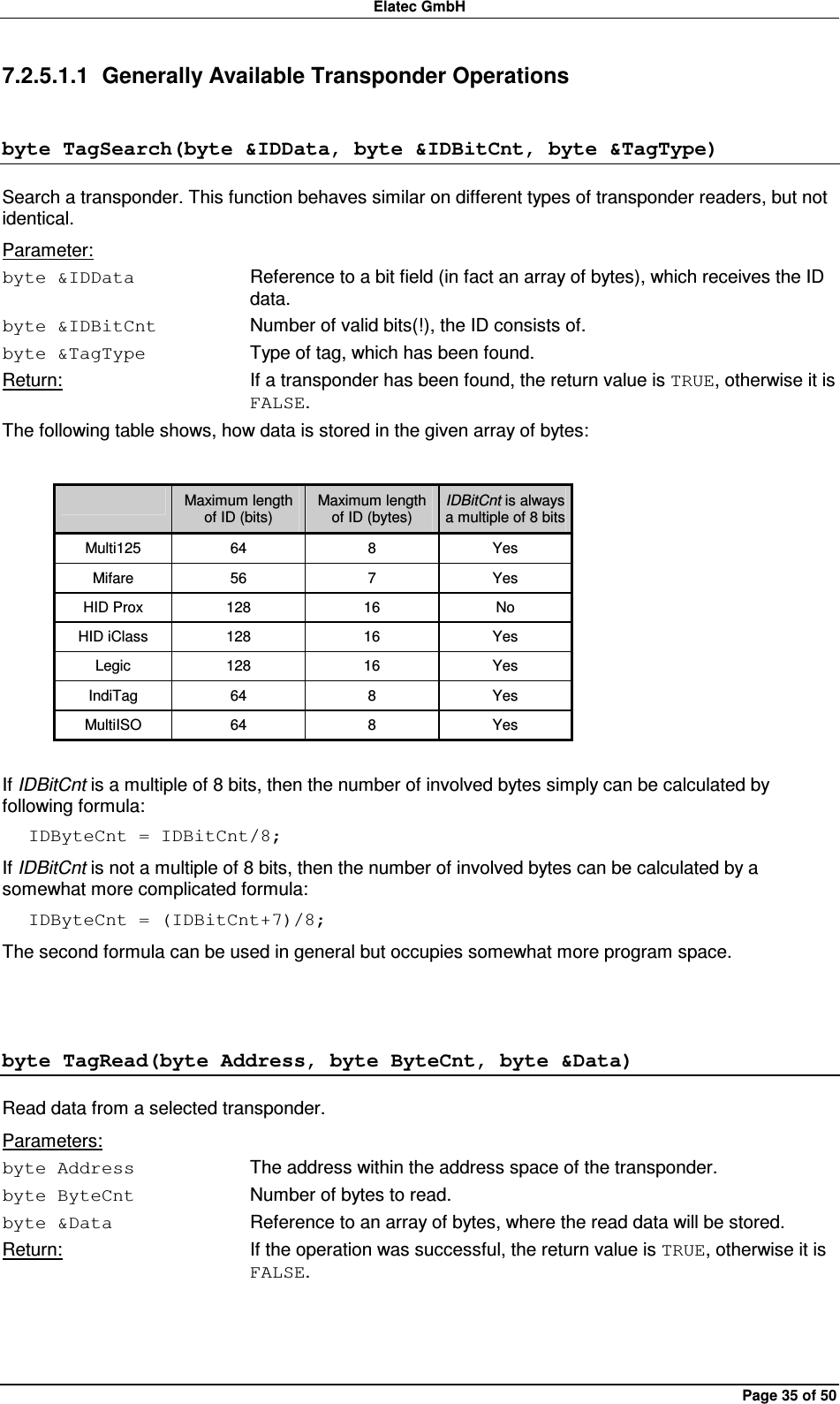 Elatec GmbH Page 35 of 50 7.2.5.1.1  Generally Available Transponder Operations byte TagSearch(byte &amp;IDData, byte &amp;IDBitCnt, byte &amp;TagType) Search a transponder. This function behaves similar on different types of transponder readers, but not identical. Parameter: byte &amp;IDData  Reference to a bit field (in fact an array of bytes), which receives the ID data. byte &amp;IDBitCnt  Number of valid bits(!), the ID consists of. byte &amp;TagType  Type of tag, which has been found. Return:  If a transponder has been found, the return value is TRUE, otherwise it is FALSE. The following table shows, how data is stored in the given array of bytes:    Maximum length of ID (bits) Maximum length of ID (bytes) IDBitCnt is always a multiple of 8 bits Multi125  64  8  Yes Mifare  56  7  Yes HID Prox  128  16  No HID iClass  128  16  Yes Legic  128  16  Yes IndiTag  64  8  Yes MultiISO  64  8  Yes  If IDBitCnt is a multiple of 8 bits, then the number of involved bytes simply can be calculated by following formula: IDByteCnt = IDBitCnt/8; If IDBitCnt is not a multiple of 8 bits, then the number of involved bytes can be calculated by a somewhat more complicated formula: IDByteCnt = (IDBitCnt+7)/8; The second formula can be used in general but occupies somewhat more program space.  byte TagRead(byte Address, byte ByteCnt, byte &amp;Data) Read data from a selected transponder. Parameters: byte Address  The address within the address space of the transponder. byte ByteCnt  Number of bytes to read. byte &amp;Data  Reference to an array of bytes, where the read data will be stored. Return:  If the operation was successful, the return value is TRUE, otherwise it is FALSE.  