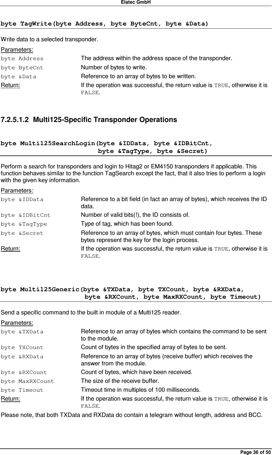 Elatec GmbH Page 36 of 50 byte TagWrite(byte Address, byte ByteCnt, byte &amp;Data) Write data to a selected transponder. Parameters: byte Address  The address within the address space of the transponder. byte ByteCnt  Number of bytes to write. byte &amp;Data  Reference to an array of bytes to be written. Return:  If the operation was successful, the return value is TRUE, otherwise it is FALSE.  7.2.5.1.2  Multi125-Specific Transponder Operations byte Multi125SearchLogin(byte &amp;IDData, byte &amp;IDBitCnt,                              byte &amp;TagType, byte &amp;Secret) Perform a search for transponders and login to Hitag2 or EM4150 transponders if applicable. This function behaves similar to the function TagSearch except the fact, that it also tries to perform a login with the given key information. Parameters: byte &amp;IDData  Reference to a bit field (in fact an array of bytes), which receives the ID data. byte &amp;IDBitCnt  Number of valid bits(!), the ID consists of. byte &amp;TagType  Type of tag, which has been found. byte &amp;Secret  Reference to an array of bytes, which must contain four bytes. These bytes represent the key for the login process. Return:  If the operation was successful, the return value is TRUE, otherwise it is FALSE.  byte Multi125Generic(byte &amp;TXData, byte TXCount, byte &amp;RXData,                          byte &amp;RXCount, byte MaxRXCount, byte Timeout) Send a specific command to the built in module of a Multi125 reader. Parameters: byte &amp;TXData  Reference to an array of bytes which contains the command to be sent to the module. byte TXCount  Count of bytes in the specified array of bytes to be sent. byte &amp;RXData  Reference to an array of bytes (receive buffer) which receives the answer from the module. byte &amp;RXCount  Count of bytes, which have been received. byte MaxRXCount  The size of the receive buffer. byte Timeout  Timeout time in multiples of 100 milliseconds. Return:  If the operation was successful, the return value is TRUE, otherwise it is FALSE. Please note, that both TXData and RXData do contain a telegram without length, address and BCC.  