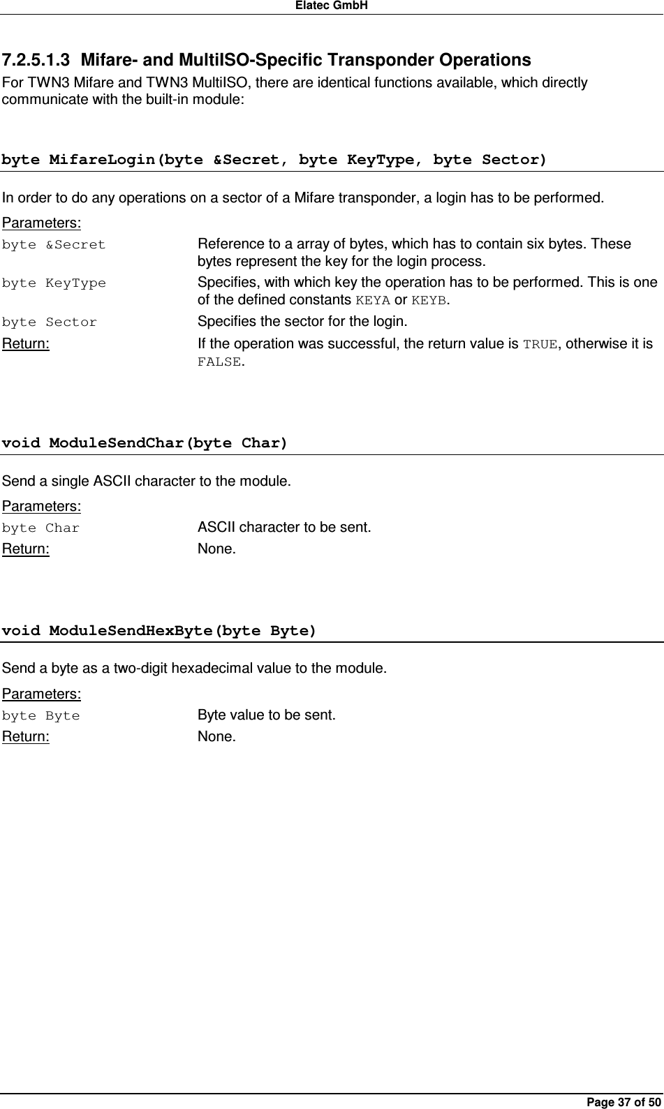 Elatec GmbH Page 37 of 50 7.2.5.1.3  Mifare- and MultiISO-Specific Transponder Operations For TWN3 Mifare and TWN3 MultiISO, there are identical functions available, which directly communicate with the built-in module: byte MifareLogin(byte &amp;Secret, byte KeyType, byte Sector) In order to do any operations on a sector of a Mifare transponder, a login has to be performed. Parameters: byte &amp;Secret  Reference to a array of bytes, which has to contain six bytes. These bytes represent the key for the login process. byte KeyType  Specifies, with which key the operation has to be performed. This is one of the defined constants KEYA or KEYB. byte Sector  Specifies the sector for the login. Return:  If the operation was successful, the return value is TRUE, otherwise it is FALSE.  void ModuleSendChar(byte Char) Send a single ASCII character to the module. Parameters: byte Char  ASCII character to be sent. Return:  None.  void ModuleSendHexByte(byte Byte) Send a byte as a two-digit hexadecimal value to the module. Parameters: byte Byte  Byte value to be sent. Return:  None.  