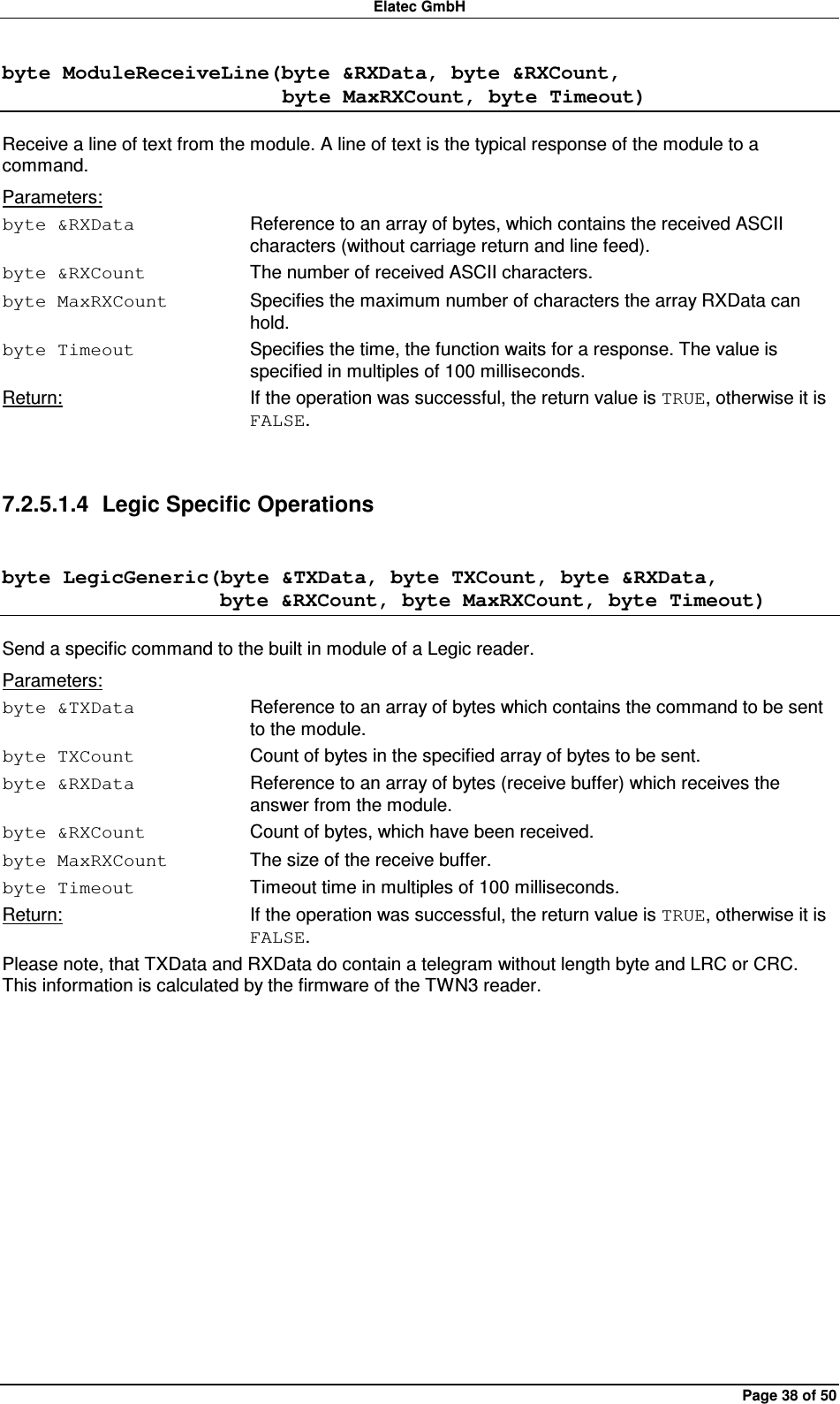 Elatec GmbH Page 38 of 50 byte ModuleReceiveLine(byte &amp;RXData, byte &amp;RXCount,                            byte MaxRXCount, byte Timeout) Receive a line of text from the module. A line of text is the typical response of the module to a command. Parameters: byte &amp;RXData  Reference to an array of bytes, which contains the received ASCII characters (without carriage return and line feed). byte &amp;RXCount  The number of received ASCII characters. byte MaxRXCount  Specifies the maximum number of characters the array RXData can hold. byte Timeout  Specifies the time, the function waits for a response. The value is specified in multiples of 100 milliseconds. Return:  If the operation was successful, the return value is TRUE, otherwise it is FALSE.  7.2.5.1.4  Legic Specific Operations byte LegicGeneric(byte &amp;TXData, byte TXCount, byte &amp;RXData,                      byte &amp;RXCount, byte MaxRXCount, byte Timeout) Send a specific command to the built in module of a Legic reader. Parameters: byte &amp;TXData  Reference to an array of bytes which contains the command to be sent to the module. byte TXCount  Count of bytes in the specified array of bytes to be sent. byte &amp;RXData  Reference to an array of bytes (receive buffer) which receives the answer from the module. byte &amp;RXCount  Count of bytes, which have been received. byte MaxRXCount  The size of the receive buffer. byte Timeout  Timeout time in multiples of 100 milliseconds. Return:  If the operation was successful, the return value is TRUE, otherwise it is FALSE. Please note, that TXData and RXData do contain a telegram without length byte and LRC or CRC. This information is calculated by the firmware of the TWN3 reader.  