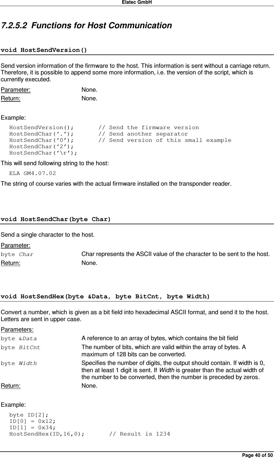 Elatec GmbH Page 40 of 50 7.2.5.2  Functions for Host Communication void HostSendVersion() Send version information of the firmware to the host. This information is sent without a carriage return. Therefore, it is possible to append some more information, i.e. the version of the script, which is currently executed. Parameter:  None. Return:  None.  Example: HostSendVersion();        // Send the firmware version HostSendChar(‘.’);        // Send another separator HostSendChar(‘0’);        // Send version of this small example HostSendChar(‘2’); HostSendChar(‘\r’); This will send following string to the host: ELA GM4.07.02 The string of course varies with the actual firmware installed on the transponder reader.  void HostSendChar(byte Char) Send a single character to the host.   Parameter: byte Char  Char represents the ASCII value of the character to be sent to the host. Return:  None.  void HostSendHex(byte &amp;Data, byte BitCnt, byte Width) Convert a number, which is given as a bit field into hexadecimal ASCII format, and send it to the host. Letters are sent in upper case. Parameters: byte &amp;Data  A reference to an array of bytes, which contains the bit field byte BitCnt  The number of bits, which are valid within the array of bytes. A maximum of 128 bits can be converted. byte Width  Specifies the number of digits, the output should contain. If width is 0, then at least 1 digit is sent. If Width is greater than the actual width of the number to be converted, then the number is preceded by zeros. Return:  None.  Example: byte ID[2]; ID[0] = 0x12; ID[1] = 0x34; HostSendHex(ID,16,0);        // Result is 1234 