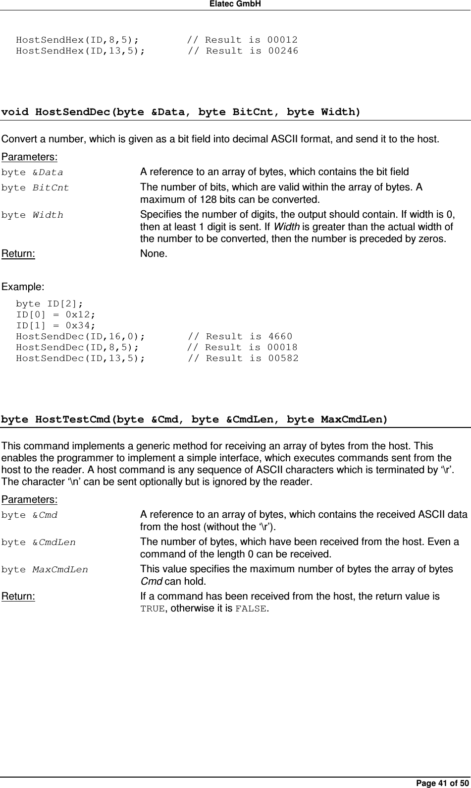 Elatec GmbH Page 41 of 50 HostSendHex(ID,8,5);         // Result is 00012 HostSendHex(ID,13,5);        // Result is 00246  void HostSendDec(byte &amp;Data, byte BitCnt, byte Width) Convert a number, which is given as a bit field into decimal ASCII format, and send it to the host. Parameters: byte &amp;Data  A reference to an array of bytes, which contains the bit field byte BitCnt  The number of bits, which are valid within the array of bytes. A maximum of 128 bits can be converted. byte Width  Specifies the number of digits, the output should contain. If width is 0, then at least 1 digit is sent. If Width is greater than the actual width of the number to be converted, then the number is preceded by zeros. Return:  None.  Example: byte ID[2]; ID[0] = 0x12; ID[1] = 0x34; HostSendDec(ID,16,0);        // Result is 4660 HostSendDec(ID,8,5);         // Result is 00018 HostSendDec(ID,13,5);        // Result is 00582  byte HostTestCmd(byte &amp;Cmd, byte &amp;CmdLen, byte MaxCmdLen) This command implements a generic method for receiving an array of bytes from the host. This enables the programmer to implement a simple interface, which executes commands sent from the host to the reader. A host command is any sequence of ASCII characters which is terminated by ‘\r’. The character ‘\n’ can be sent optionally but is ignored by the reader. Parameters: byte &amp;Cmd  A reference to an array of bytes, which contains the received ASCII data from the host (without the ‘\r’). byte &amp;CmdLen  The number of bytes, which have been received from the host. Even a command of the length 0 can be received. byte MaxCmdLen  This value specifies the maximum number of bytes the array of bytes Cmd can hold. Return:  If a command has been received from the host, the return value is TRUE, otherwise it is FALSE.  