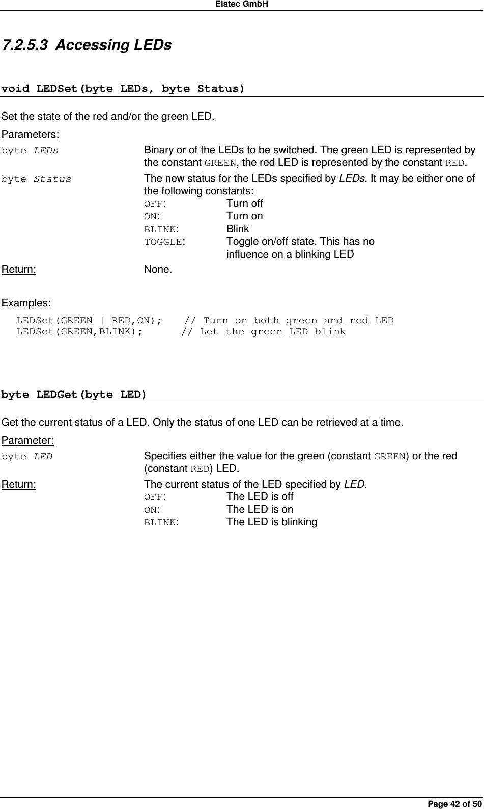 Elatec GmbH Page 42 of 50 7.2.5.3  Accessing LEDs void LEDSet(byte LEDs, byte Status) Set the state of the red and/or the green LED. Parameters: byte LEDs  Binary or of the LEDs to be switched. The green LED is represented by the constant GREEN, the red LED is represented by the constant RED. byte Status  The new status for the LEDs specified by LEDs. It may be either one of the following constants: OFF:    Turn off ON:    Turn on BLINK:    Blink TOGGLE:   Toggle on/off state. This has no       influence on a blinking LED Return:  None.  Examples: LEDSet(GREEN | RED,ON);    // Turn on both green and red LED LEDSet(GREEN,BLINK);       // Let the green LED blink  byte LEDGet(byte LED) Get the current status of a LED. Only the status of one LED can be retrieved at a time. Parameter: byte LED  Specifies either the value for the green (constant GREEN) or the red (constant RED) LED. Return:  The current status of the LED specified by LED. OFF:    The LED is off ON:    The LED is on BLINK:    The LED is blinking  