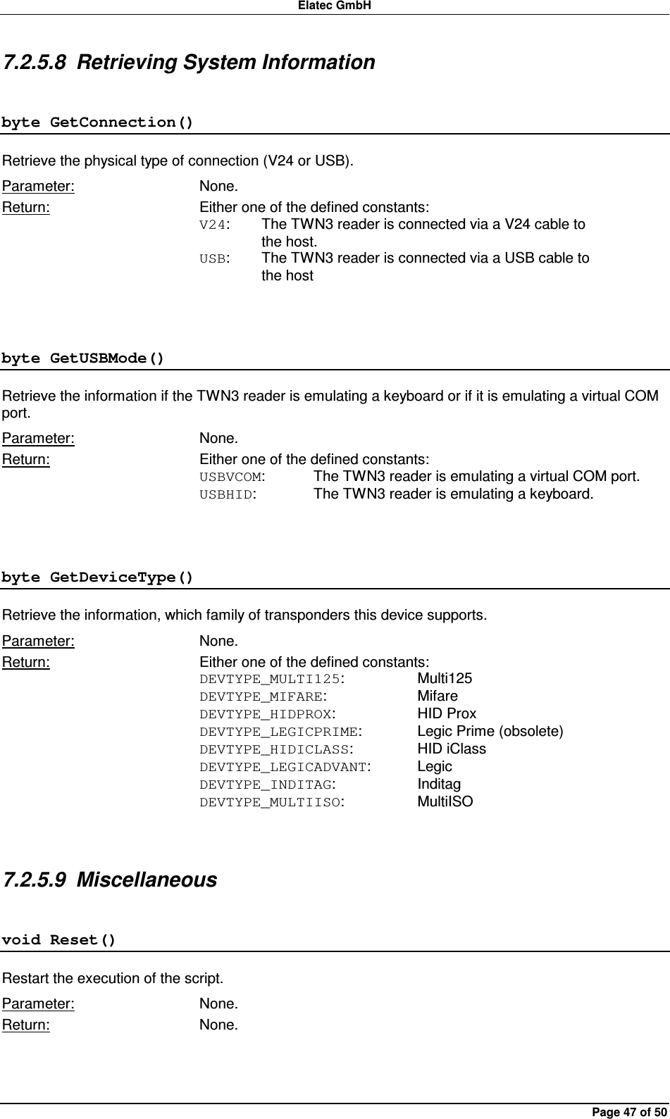 Elatec GmbH Page 47 of 50 7.2.5.8  Retrieving System Information byte GetConnection() Retrieve the physical type of connection (V24 or USB). Parameter:  None. Return:  Either one of the defined constants: V24:  The TWN3 reader is connected via a V24 cable to     the host. USB:  The TWN3 reader is connected via a USB cable to     the host  byte GetUSBMode() Retrieve the information if the TWN3 reader is emulating a keyboard or if it is emulating a virtual COM port. Parameter:  None. Return:  Either one of the defined constants: USBVCOM:  The TWN3 reader is emulating a virtual COM port. USBHID:   The TWN3 reader is emulating a keyboard.  byte GetDeviceType() Retrieve the information, which family of transponders this device supports. Parameter:  None. Return:  Either one of the defined constants: DEVTYPE_MULTI125:    Multi125 DEVTYPE_MIFARE:    Mifare DEVTYPE_HIDPROX:    HID Prox DEVTYPE_LEGICPRIME:   Legic Prime (obsolete) DEVTYPE_HIDICLASS:    HID iClass DEVTYPE_LEGICADVANT:  Legic DEVTYPE_INDITAG:    Inditag DEVTYPE_MULTIISO:    MultiISO  7.2.5.9  Miscellaneous void Reset() Restart the execution of the script. Parameter:  None. Return:  None.  