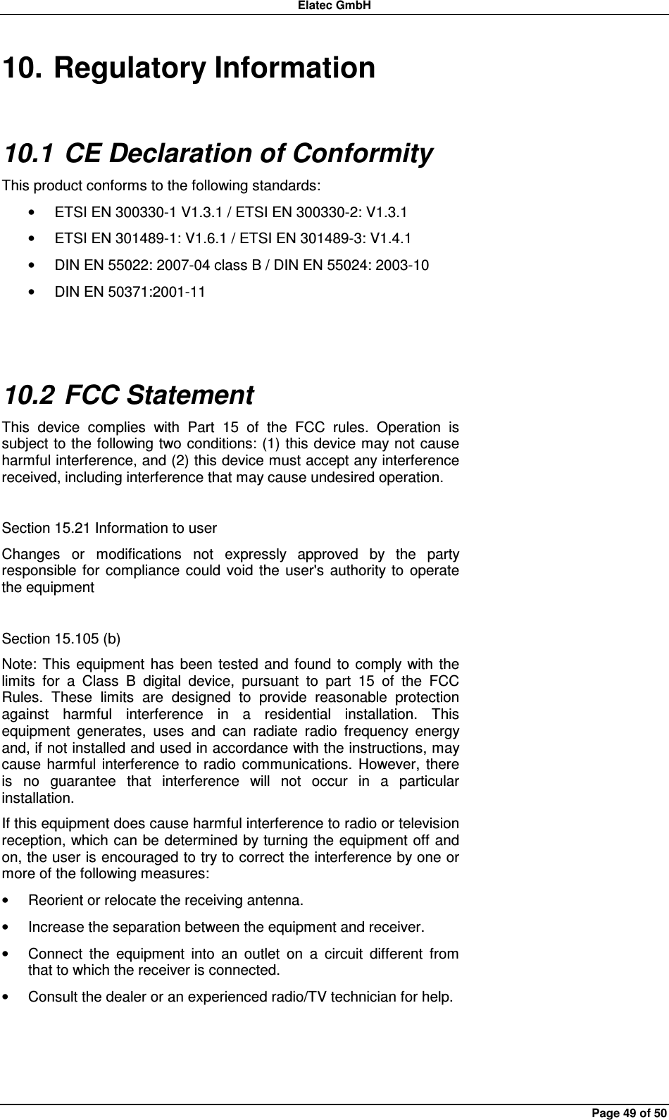 Elatec GmbH Page 49 of 50 10. Regulatory Information 10.1 CE Declaration of Conformity This product conforms to the following standards: •  ETSI EN 300330-1 V1.3.1 / ETSI EN 300330-2: V1.3.1 •  ETSI EN 301489-1: V1.6.1 / ETSI EN 301489-3: V1.4.1 •  DIN EN 55022: 2007-04 class B / DIN EN 55024: 2003-10 •  DIN EN 50371:2001-11  10.2 FCC Statement This  device  complies  with  Part  15  of  the  FCC  rules.  Operation  is subject to the following two conditions: (1) this device may not  cause harmful interference, and (2) this device must accept any interference received, including interference that may cause undesired operation.  Section 15.21 Information to user Changes  or  modifications  not  expressly  approved  by  the  party responsible  for  compliance  could  void the  user&apos;s  authority to  operate the equipment  Section 15.105 (b) Note: This  equipment  has  been  tested  and  found  to  comply  with the limits  for  a  Class  B  digital  device,  pursuant  to  part  15  of  the  FCC Rules.  These  limits  are  designed  to  provide  reasonable  protection against  harmful  interference  in  a  residential  installation.  This equipment  generates,  uses  and  can  radiate  radio  frequency  energy and, if not installed and used in accordance with the instructions, may cause  harmful  interference  to  radio  communications.  However,  there is  no  guarantee  that  interference  will  not  occur  in  a  particular installation. If this equipment does cause harmful interference to radio or television reception, which can be determined by turning the equipment off and on, the user is encouraged to try to correct the interference by one or more of the following measures: •  Reorient or relocate the receiving antenna. •  Increase the separation between the equipment and receiver. •  Connect  the  equipment  into  an  outlet  on  a  circuit  different  from that to which the receiver is connected. •  Consult the dealer or an experienced radio/TV technician for help.  