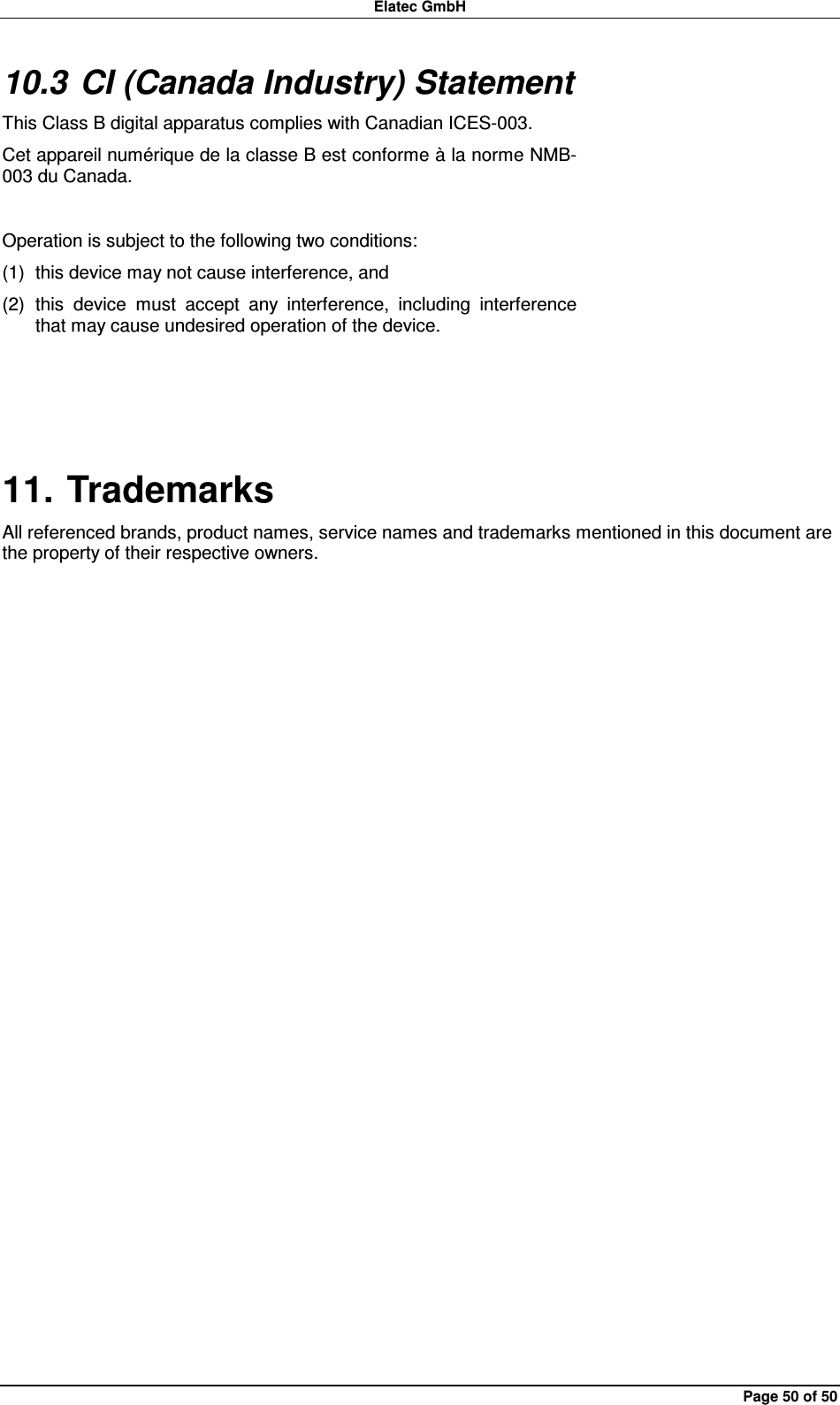 Elatec GmbH Page 50 of 50 10.3 CI (Canada Industry) Statement This Class B digital apparatus complies with Canadian ICES-003. Cet appareil numérique de la classe B est conforme à la norme NMB-003 du Canada.  Operation is subject to the following two conditions: (1)  this device may not cause interference, and (2)  this  device  must  accept  any  interference,  including  interference that may cause undesired operation of the device.  11. Trademarks All referenced brands, product names, service names and trademarks mentioned in this document are the property of their respective owners. 