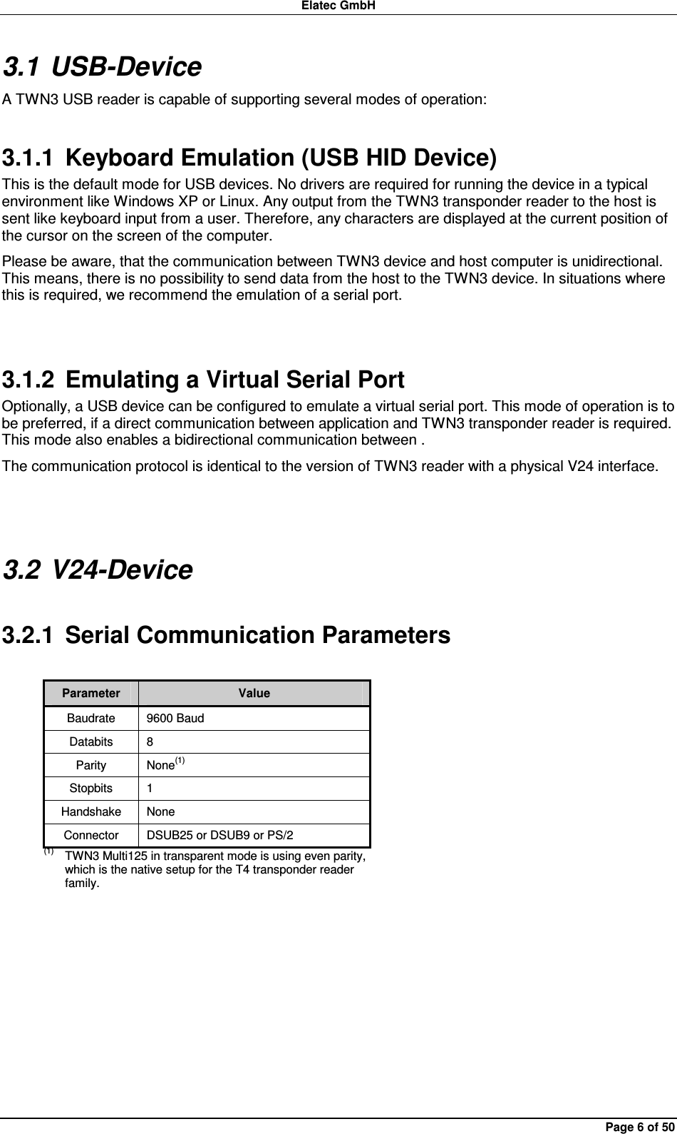 Elatec GmbH Page 6 of 50 3.1 USB-Device A TWN3 USB reader is capable of supporting several modes of operation: 3.1.1  Keyboard Emulation (USB HID Device) This is the default mode for USB devices. No drivers are required for running the device in a typical environment like Windows XP or Linux. Any output from the TWN3 transponder reader to the host is sent like keyboard input from a user. Therefore, any characters are displayed at the current position of the cursor on the screen of the computer. Please be aware, that the communication between TWN3 device and host computer is unidirectional. This means, there is no possibility to send data from the host to the TWN3 device. In situations where this is required, we recommend the emulation of a serial port.  3.1.2  Emulating a Virtual Serial Port Optionally, a USB device can be configured to emulate a virtual serial port. This mode of operation is to be preferred, if a direct communication between application and TWN3 transponder reader is required. This mode also enables a bidirectional communication between . The communication protocol is identical to the version of TWN3 reader with a physical V24 interface.  3.2 V24-Device 3.2.1  Serial Communication Parameters  Parameter  Value Baudrate  9600 Baud Databits  8 Parity  None(1) Stopbits  1 Handshake  None Connector  DSUB25 or DSUB9 or PS/2 (1)  TWN3 Multi125 in transparent mode is using even parity, which is the native setup for the T4 transponder reader family.  