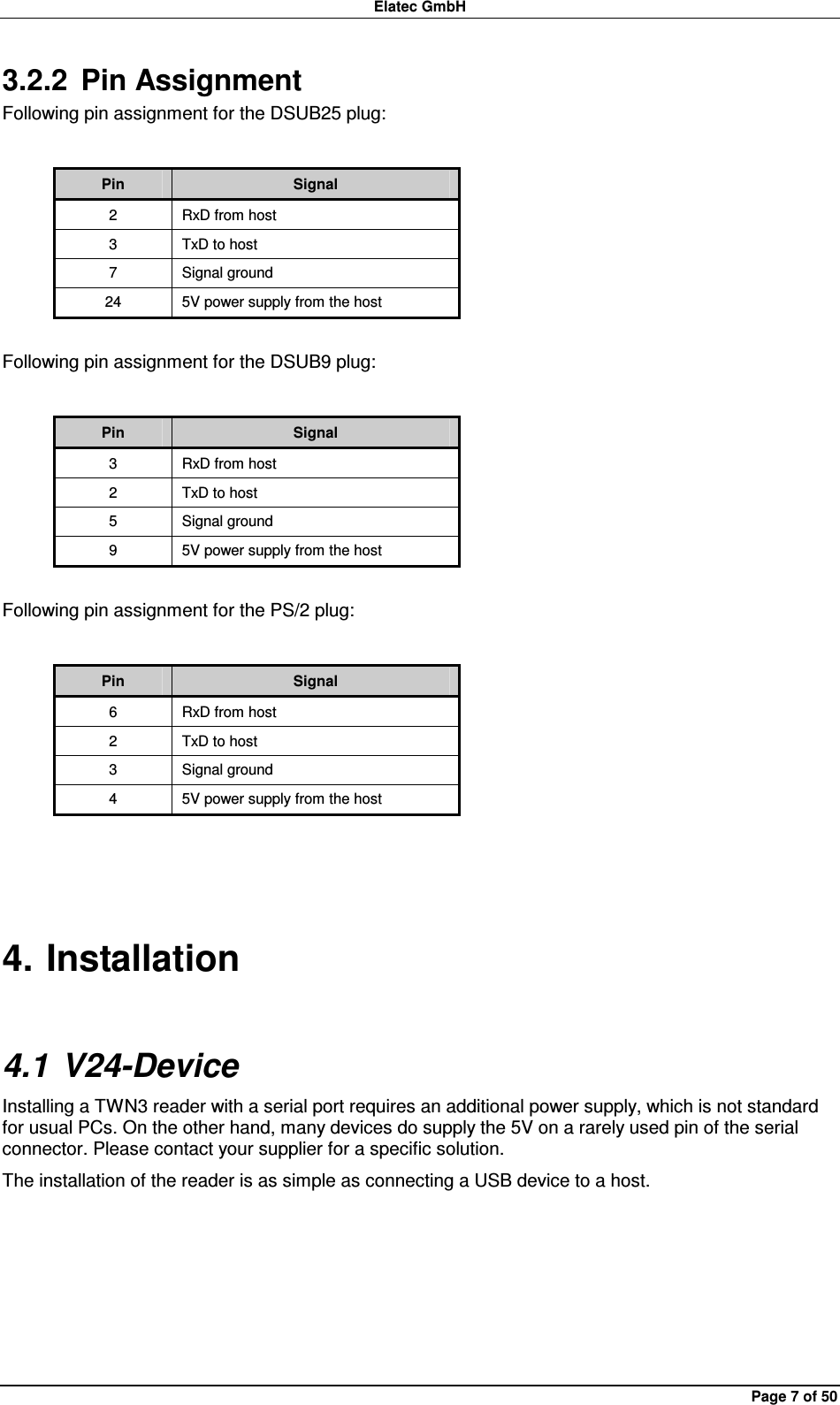 Elatec GmbH Page 7 of 50 3.2.2  Pin Assignment Following pin assignment for the DSUB25 plug:  Pin  Signal 2  RxD from host 3  TxD to host 7  Signal ground 24  5V power supply from the host  Following pin assignment for the DSUB9 plug:  Pin  Signal 3  RxD from host 2  TxD to host 5  Signal ground 9  5V power supply from the host  Following pin assignment for the PS/2 plug:  Pin  Signal 6  RxD from host 2  TxD to host 3  Signal ground 4  5V power supply from the host  4. Installation 4.1 V24-Device Installing a TWN3 reader with a serial port requires an additional power supply, which is not standard for usual PCs. On the other hand, many devices do supply the 5V on a rarely used pin of the serial connector. Please contact your supplier for a specific solution. The installation of the reader is as simple as connecting a USB device to a host.  