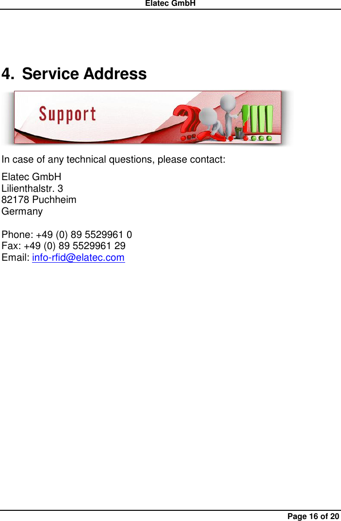 Elatec GmbH Page 16 of 20 4.  Service Address  In case of any technical questions, please contact: Elatec GmbH Lilienthalstr. 3 82178 Puchheim   Germany  Phone: +49 (0) 89 5529961 0 Fax: +49 (0) 89 5529961 29 Email: info-rfid@elatec.com 