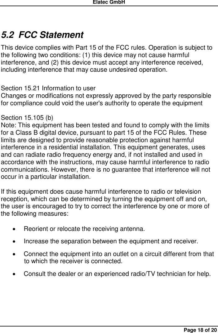 Elatec GmbH Page 18 of 20 5.2  FCC Statement This device complies with Part 15 of the FCC rules. Operation is subject to the following two conditions: (1) this device may not cause harmful interference, and (2) this device must accept any interference received, including interference that may cause undesired operation.    Section 15.21 Information to user   Changes or modifications not expressly approved by the party responsible for compliance could void the user&apos;s authority to operate the equipment    Section 15.105 (b)   Note: This equipment has been tested and found to comply with the limits for a Class B digital device, pursuant to part 15 of the FCC Rules. These limits are designed to provide reasonable protection against harmful interference in a residential installation. This equipment generates, uses and can radiate radio frequency energy and, if not installed and used in accordance with the instructions, may cause harmful interference to radio communications. However, there is no guarantee that interference will not occur in a particular installation.    If this equipment does cause harmful interference to radio or television reception, which can be determined by turning the equipment off and on, the user is encouraged to try to correct the interference by one or more of the following measures:      Reorient or relocate the receiving antenna.     Increase the separation between the equipment and receiver.     Connect the equipment into an outlet on a circuit different from that to which the receiver is connected.     Consult the dealer or an experienced radio/TV technician for help.   