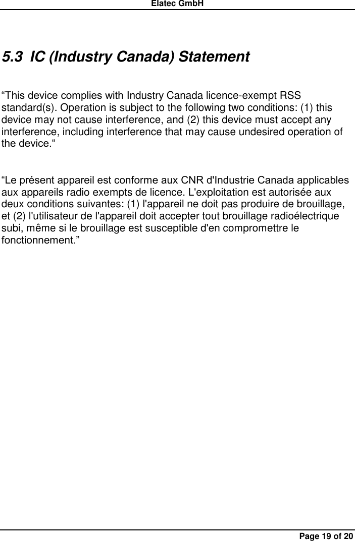 Elatec GmbH Page 19 of 20 5.3  IC (Industry Canada) Statement    “This device complies with Industry Canada licence-exempt RSS standard(s). Operation is subject to the following two conditions: (1) this device may not cause interference, and (2) this device must accept any interference, including interference that may cause undesired operation of the device.“  “Le présent appareil est conforme aux CNR d&apos;Industrie Canada applicables aux appareils radio exempts de licence. L&apos;exploitation est autorisée aux deux conditions suivantes: (1) l&apos;appareil ne doit pas produire de brouillage, et (2) l&apos;utilisateur de l&apos;appareil doit accepter tout brouillage radioélectrique subi, même si le brouillage est susceptible d&apos;en compromettre le fonctionnement.” 