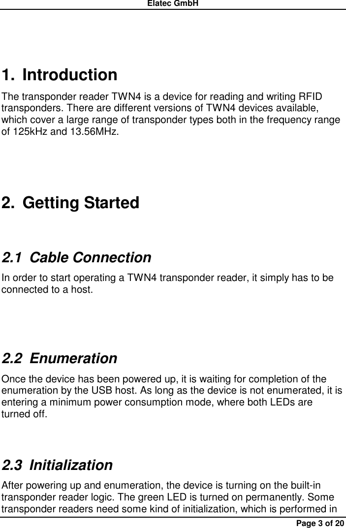 Elatec GmbH Page 3 of 20 1.  Introduction The transponder reader TWN4 is a device for reading and writing RFID transponders. There are different versions of TWN4 devices available, which cover a large range of transponder types both in the frequency range of 125kHz and 13.56MHz. 2.  Getting Started 2.1  Cable Connection In order to start operating a TWN4 transponder reader, it simply has to be connected to a host.  2.2  Enumeration Once the device has been powered up, it is waiting for completion of the enumeration by the USB host. As long as the device is not enumerated, it is entering a minimum power consumption mode, where both LEDs are turned off. 2.3  Initialization After powering up and enumeration, the device is turning on the built-in transponder reader logic. The green LED is turned on permanently. Some transponder readers need some kind of initialization, which is performed in 