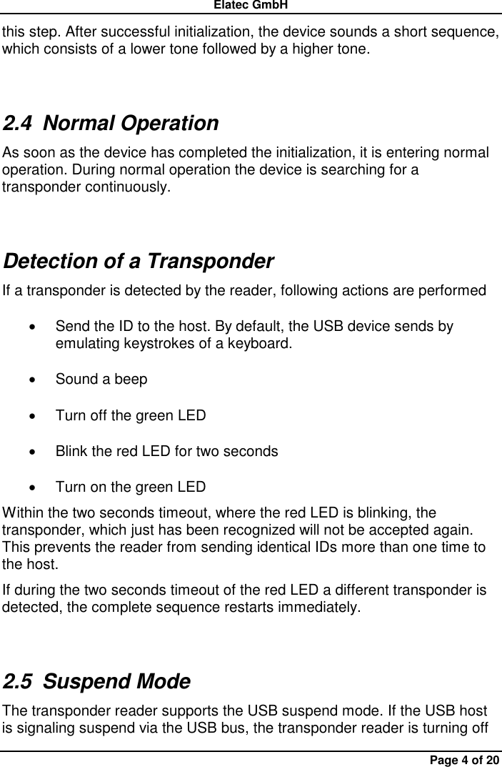 Elatec GmbH Page 4 of 20 this step. After successful initialization, the device sounds a short sequence, which consists of a lower tone followed by a higher tone. 2.4  Normal Operation As soon as the device has completed the initialization, it is entering normal operation. During normal operation the device is searching for a transponder continuously.   Detection of a Transponder If a transponder is detected by the reader, following actions are performed   Send the ID to the host. By default, the USB device sends by emulating keystrokes of a keyboard.     Sound a beep   Turn off the green LED   Blink the red LED for two seconds   Turn on the green LED Within the two seconds timeout, where the red LED is blinking, the transponder, which just has been recognized will not be accepted again. This prevents the reader from sending identical IDs more than one time to the host. If during the two seconds timeout of the red LED a different transponder is detected, the complete sequence restarts immediately. 2.5  Suspend Mode The transponder reader supports the USB suspend mode. If the USB host is signaling suspend via the USB bus, the transponder reader is turning off 