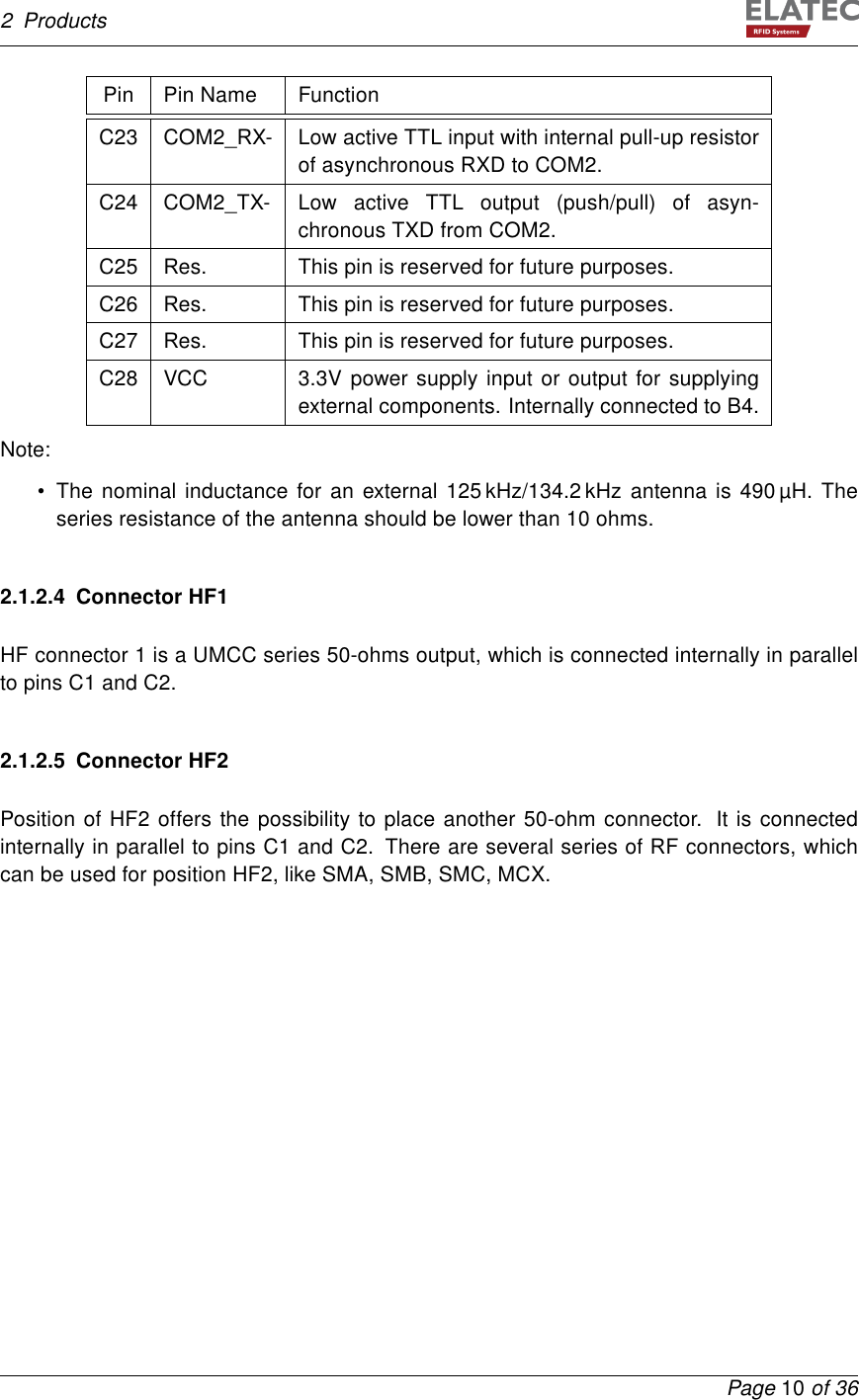 2 ProductsPin Pin Name FunctionC23 COM2_RX- Low active TTL input with internal pull-up resistorof asynchronous RXD to COM2.C24 COM2_TX- Low active TTL output (push/pull) of asyn-chronous TXD from COM2.C25 Res. This pin is reserved for future purposes.C26 Res. This pin is reserved for future purposes.C27 Res. This pin is reserved for future purposes.C28 VCC 3.3V power supply input or output for supplyingexternal components. Internally connected to B4.Note:• The nominal inductance for an external 125 kHz/134.2 kHz antenna is 490 µH. Theseries resistance of the antenna should be lower than 10 ohms.2.1.2.4 Connector HF1HF connector 1 is a UMCC series 50-ohms output, which is connected internally in parallelto pins C1 and C2.2.1.2.5 Connector HF2Position of HF2 offers the possibility to place another 50-ohm connector. It is connectedinternally in parallel to pins C1 and C2. There are several series of RF connectors, whichcan be used for position HF2, like SMA, SMB, SMC, MCX.Page 10 of 36