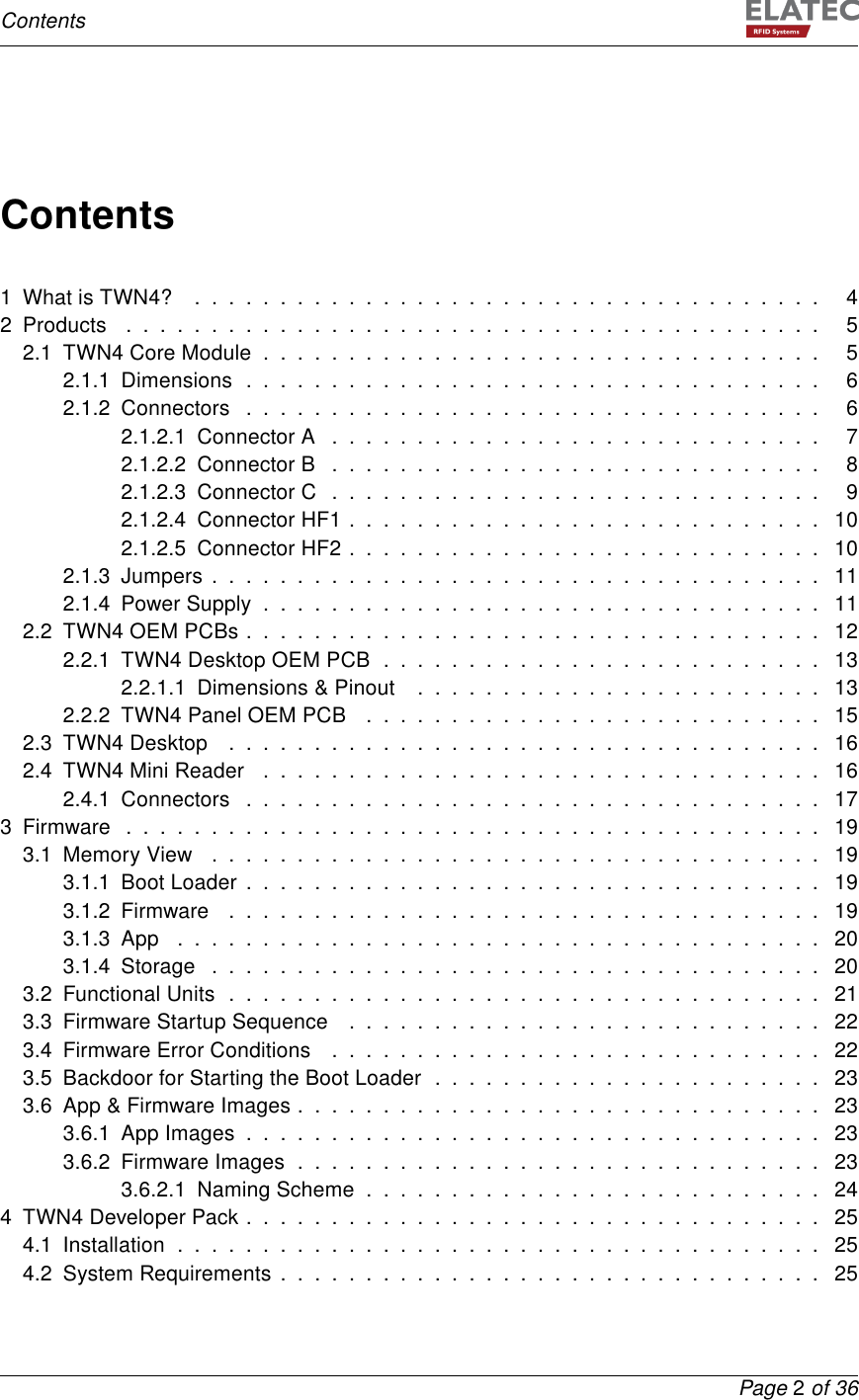 ContentsContents1 What is TWN4? . . . . . . . . . . . . . . . . . . . . . . . . . . . . . . . . . . . . . 42Products ......................................... 52.1 TWN4 Core Module . . . . . . . . . . . . . . . . . . . . . . . . . . . . . . . . . 52.1.1 Dimensions . . . . . . . . . . . . . . . . . . . . . . . . . . . . . . . . . . 62.1.2 Connectors . . . . . . . . . . . . . . . . . . . . . . . . . . . . . . . . . . 62.1.2.1 Connector A . . . . . . . . . . . . . . . . . . . . . . . . . . . . . 72.1.2.2 Connector B . . . . . . . . . . . . . . . . . . . . . . . . . . . . . 82.1.2.3 Connector C . . . . . . . . . . . . . . . . . . . . . . . . . . . . . 92.1.2.4 Connector HF1 . . . . . . . . . . . . . . . . . . . . . . . . . . . . 102.1.2.5 Connector HF2 . . . . . . . . . . . . . . . . . . . . . . . . . . . . 102.1.3 Jumpers . . . . . . . . . . . . . . . . . . . . . . . . . . . . . . . . . . . . 112.1.4 Power Supply . . . . . . . . . . . . . . . . . . . . . . . . . . . . . . . . . 112.2 TWN4 OEM PCBs . . . . . . . . . . . . . . . . . . . . . . . . . . . . . . . . . . 122.2.1 TWN4 Desktop OEM PCB . . . . . . . . . . . . . . . . . . . . . . . . . . 132.2.1.1 Dimensions &amp; Pinout . . . . . . . . . . . . . . . . . . . . . . . . 132.2.2 TWN4 Panel OEM PCB . . . . . . . . . . . . . . . . . . . . . . . . . . . 152.3 TWN4 Desktop . . . . . . . . . . . . . . . . . . . . . . . . . . . . . . . . . . . 162.4 TWN4 Mini Reader . . . . . . . . . . . . . . . . . . . . . . . . . . . . . . . . . 162.4.1 Connectors . . . . . . . . . . . . . . . . . . . . . . . . . . . . . . . . . . 173Firmware ......................................... 193.1 Memory View . . . . . . . . . . . . . . . . . . . . . . . . . . . . . . . . . . . . 193.1.1 Boot Loader . . . . . . . . . . . . . . . . . . . . . . . . . . . . . . . . . . 193.1.2 Firmware . . . . . . . . . . . . . . . . . . . . . . . . . . . . . . . . . . . 193.1.3App ...................................... 203.1.4 Storage . . . . . . . . . . . . . . . . . . . . . . . . . . . . . . . . . . . . 203.2 Functional Units . . . . . . . . . . . . . . . . . . . . . . . . . . . . . . . . . . . 213.3 Firmware Startup Sequence . . . . . . . . . . . . . . . . . . . . . . . . . . . . 223.4 Firmware Error Conditions . . . . . . . . . . . . . . . . . . . . . . . . . . . . . 223.5 Backdoor for Starting the Boot Loader . . . . . . . . . . . . . . . . . . . . . . . 233.6 App &amp; Firmware Images . . . . . . . . . . . . . . . . . . . . . . . . . . . . . . . 233.6.1 App Images . . . . . . . . . . . . . . . . . . . . . . . . . . . . . . . . . . 233.6.2 Firmware Images . . . . . . . . . . . . . . . . . . . . . . . . . . . . . . . 233.6.2.1 Naming Scheme . . . . . . . . . . . . . . . . . . . . . . . . . . . 244 TWN4 Developer Pack . . . . . . . . . . . . . . . . . . . . . . . . . . . . . . . . . . 254.1 Installation . . . . . . . . . . . . . . . . . . . . . . . . . . . . . . . . . . . . . . 254.2 System Requirements . . . . . . . . . . . . . . . . . . . . . . . . . . . . . . . . 25Page 2of 36