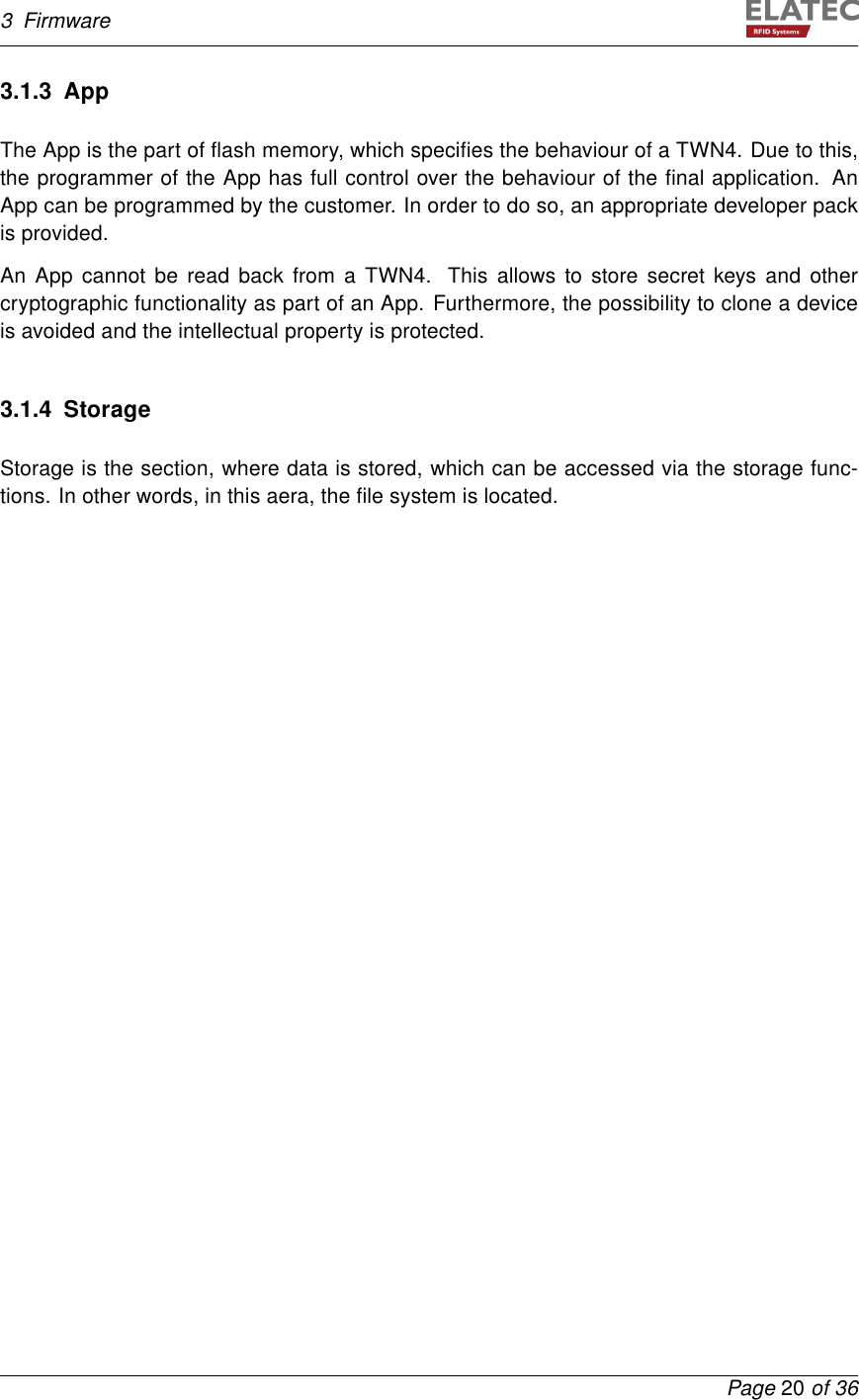 3 Firmware3.1.3 AppThe App is the part of ﬂash memory, which speciﬁes the behaviour of a TWN4. Due to this,the programmer of the App has full control over the behaviour of the ﬁnal application. AnApp can be programmed by the customer. In order to do so, an appropriate developer packis provided.An App cannot be read back from a TWN4. This allows to store secret keys and othercryptographic functionality as part of an App. Furthermore, the possibility to clone a deviceis avoided and the intellectual property is protected.3.1.4 StorageStorage is the section, where data is stored, which can be accessed via the storage func-tions. In other words, in this aera, the ﬁle system is located.Page 20 of 36