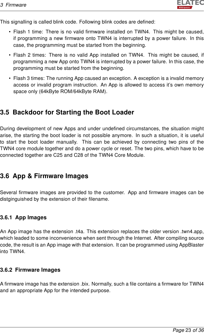 3 FirmwareThis signalling is called blink code. Following blink codes are deﬁned:• Flash 1 time: There is no valid ﬁrmware installed on TWN4. This might be caused,if programming a new ﬁrmware onto TWN4 is interrupted by a power failure. In thiscase, the programming must be started from the beginning.• Flash 2 times: There is no valid App installed on TWN4. This might be caused, ifprogramming a new App onto TWN4 is interrupted by a power failure. In this case, theprogramming must be started from the beginning.• Flash 3 times: The running App caused an exception. A exception is a invalid memoryaccess or invalid program instruction. An App is allowed to access it’s own memoryspace only (64kByte ROM/64kByte RAM).3.5 Backdoor for Starting the Boot LoaderDuring development of new Apps and under undeﬁned circumstances, the situation mightarise, the starting the boot loader is not possible anymore. In such a situation, it is usefulto start the boot loader manually. This can be achieved by connecting two pins of theTWN4 core module together and do a power cycle or reset. The two pins, which have to beconnected together are C25 and C28 of the TWN4 Core Module.3.6 App &amp; Firmware ImagesSeveral ﬁrmware images are provided to the customer. App and ﬁrmware images can bedistginguished by the extension of their ﬁlename.3.6.1 App ImagesAn App image has the extension .t4a. This extension replaces the older version .twn4.app,which leaded to some inconvenience when sent through the Internet. After compiling sourcecode, the result is an App image with that extension. It can be programmed using AppBlasterinto TWN4.3.6.2 Firmware ImagesA ﬁrmware image has the extension .bix. Normally, such a ﬁle contains a ﬁrmware for TWN4and an appropriate App for the intended purpose.Page 23 of 36