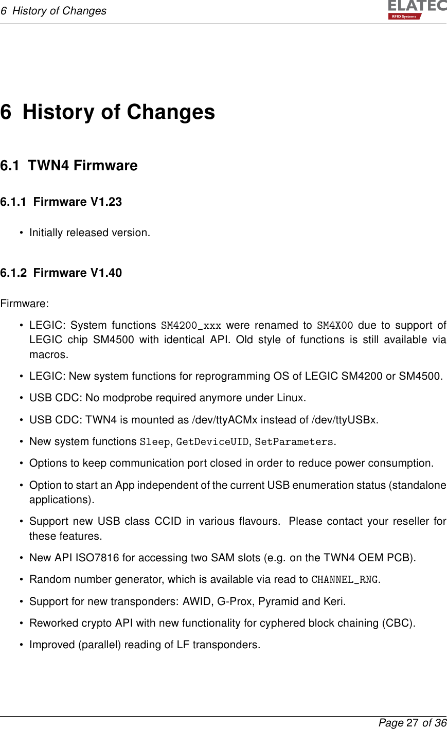 6 History of Changes6 History of Changes6.1 TWN4 Firmware6.1.1 Firmware V1.23• Initially released version.6.1.2 Firmware V1.40Firmware:• LEGIC: System functions SM4200_xxx were renamed to SM4X00 due to support ofLEGIC chip SM4500 with identical API. Old style of functions is still available viamacros.• LEGIC: New system functions for reprogramming OS of LEGIC SM4200 or SM4500.• USB CDC: No modprobe required anymore under Linux.• USB CDC: TWN4 is mounted as /dev/ttyACMx instead of /dev/ttyUSBx.• New system functions Sleep,GetDeviceUID,SetParameters.• Options to keep communication port closed in order to reduce power consumption.• Option to start an App independent of the current USB enumeration status (standaloneapplications).• Support new USB class CCID in various ﬂavours. Please contact your reseller forthese features.• New API ISO7816 for accessing two SAM slots (e.g. on the TWN4 OEM PCB).• Random number generator, which is available via read to CHANNEL_RNG.• Support for new transponders: AWID, G-Prox, Pyramid and Keri.• Reworked crypto API with new functionality for cyphered block chaining (CBC).• Improved (parallel) reading of LF transponders.Page 27 of 36