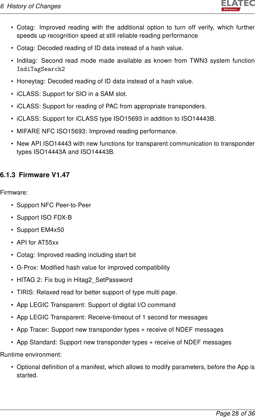 6 History of Changes• Cotag: Improved reading with the additional option to turn off verify, which furtherspeeds up recognition speed at still reliable reading performance• Cotag: Decoded reading of ID data instead of a hash value.• Inditag: Second read mode made available as known from TWN3 system functionIndiTagSearch2• Honeytag: Decoded reading of ID data instead of a hash value.• iCLASS: Support for SIO in a SAM slot.• iCLASS: Support for reading of PAC from appropriate transponders.• iCLASS: Support for iCLASS type ISO15693 in addition to ISO14443B.• MIFARE NFC ISO15693: Improved reading performance.• New API ISO14443 with new functions for transparent communication to transpondertypes ISO14443A and ISO14443B.6.1.3 Firmware V1.47Firmware:• Support NFC Peer-to-Peer• Support ISO FDX-B• Support EM4x50• API for AT55xx• Cotag: Improved reading including start bit• G-Prox: Modiﬁed hash value for improved compatibility• HITAG 2: Fix bug in Hitag2_SetPassword• TIRIS: Relaxed read for better support of type multi page.• App LEGIC Transparent: Support of digital I/O command• App LEGIC Transparent: Receive-timeout of 1 second for messages• App Tracer: Support new transponder types + receive of NDEF messages• App Standard: Support new transponder types + receive of NDEF messagesRuntime environment:• Optional deﬁnition of a manifest, which allows to modify parameters, before the App isstarted.Page 28 of 36