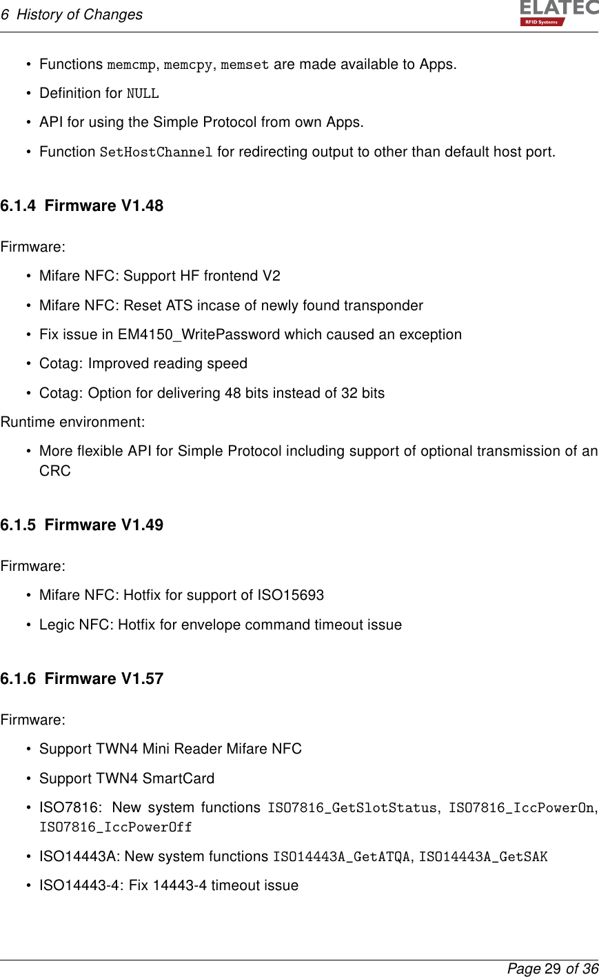 6 History of Changes• Functions memcmp,memcpy,memset are made available to Apps.• Deﬁnition for NULL• API for using the Simple Protocol from own Apps.• Function SetHostChannel for redirecting output to other than default host port.6.1.4 Firmware V1.48Firmware:• Mifare NFC: Support HF frontend V2• Mifare NFC: Reset ATS incase of newly found transponder• Fix issue in EM4150_WritePassword which caused an exception• Cotag: Improved reading speed• Cotag: Option for delivering 48 bits instead of 32 bitsRuntime environment:• More ﬂexible API for Simple Protocol including support of optional transmission of anCRC6.1.5 Firmware V1.49Firmware:• Mifare NFC: Hotﬁx for support of ISO15693• Legic NFC: Hotﬁx for envelope command timeout issue6.1.6 Firmware V1.57Firmware:• Support TWN4 Mini Reader Mifare NFC• Support TWN4 SmartCard• ISO7816: New system functions ISO7816_GetSlotStatus,ISO7816_IccPowerOn,ISO7816_IccPowerOff• ISO14443A: New system functions ISO14443A_GetATQA,ISO14443A_GetSAK• ISO14443-4: Fix 14443-4 timeout issuePage 29 of 36