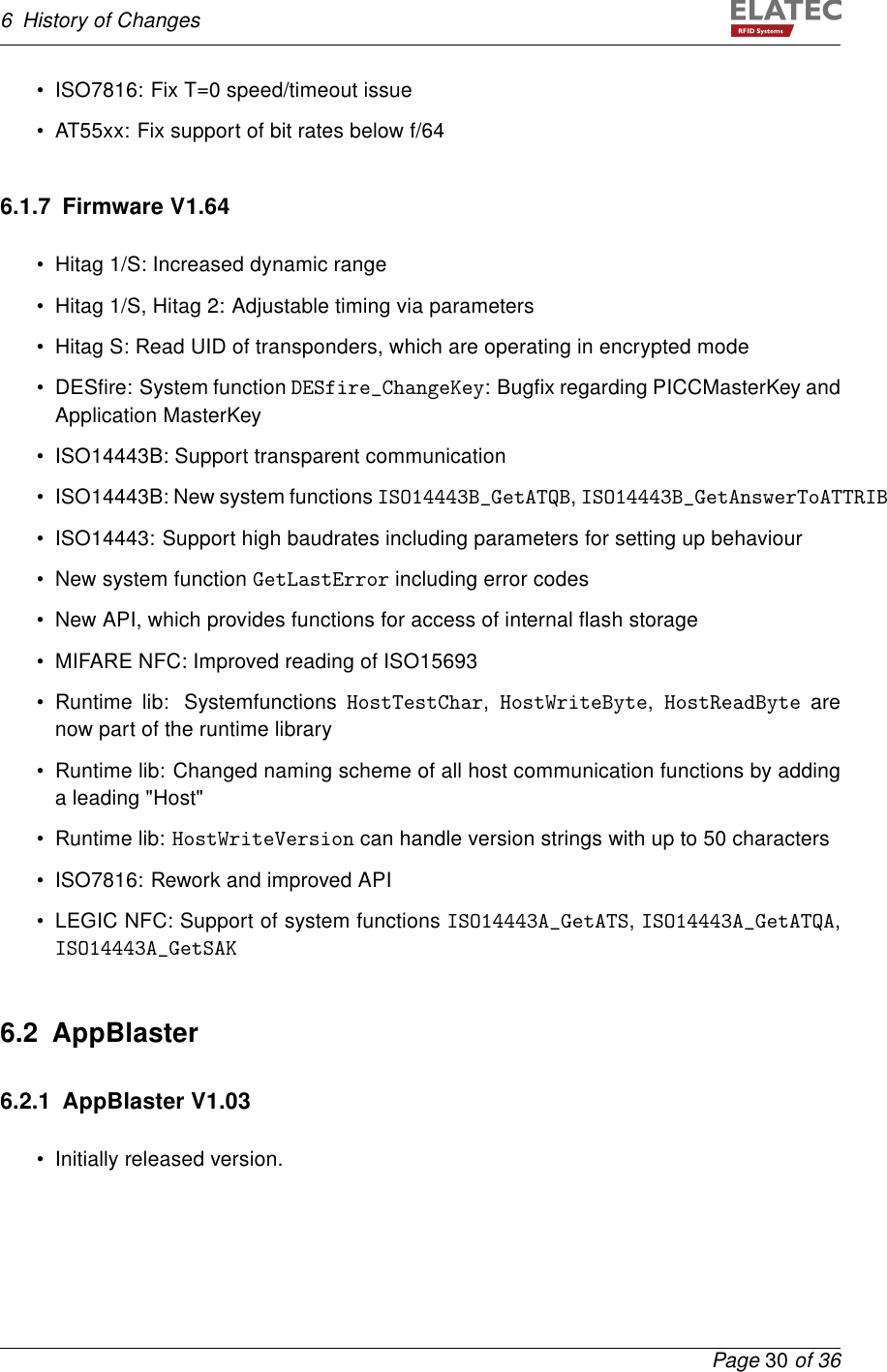 6 History of Changes• ISO7816: Fix T=0 speed/timeout issue• AT55xx: Fix support of bit rates below f/646.1.7 Firmware V1.64• Hitag 1/S: Increased dynamic range• Hitag 1/S, Hitag 2: Adjustable timing via parameters• Hitag S: Read UID of transponders, which are operating in encrypted mode• DESﬁre: System function DESfire_ChangeKey: Bugﬁx regarding PICCMasterKey andApplication MasterKey• ISO14443B: Support transparent communication• ISO14443B: New system functions ISO14443B_GetATQB,ISO14443B_GetAnswerToATTRIB• ISO14443: Support high baudrates including parameters for setting up behaviour• New system function GetLastError including error codes• New API, which provides functions for access of internal ﬂash storage• MIFARE NFC: Improved reading of ISO15693• Runtime lib: Systemfunctions HostTestChar,HostWriteByte,HostReadByte arenow part of the runtime library• Runtime lib: Changed naming scheme of all host communication functions by addinga leading &quot;Host&quot;• Runtime lib: HostWriteVersion can handle version strings with up to 50 characters• ISO7816: Rework and improved API• LEGIC NFC: Support of system functions ISO14443A_GetATS,ISO14443A_GetATQA,ISO14443A_GetSAK6.2 AppBlaster6.2.1 AppBlaster V1.03• Initially released version.Page 30 of 36