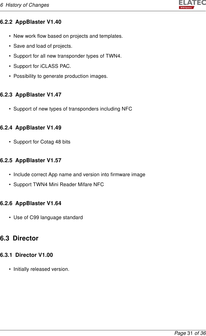 6 History of Changes6.2.2 AppBlaster V1.40• New work ﬂow based on projects and templates.• Save and load of projects.• Support for all new transponder types of TWN4.• Support for iCLASS PAC.• Possibility to generate production images.6.2.3 AppBlaster V1.47• Support of new types of transponders including NFC6.2.4 AppBlaster V1.49• Support for Cotag 48 bits6.2.5 AppBlaster V1.57• Include correct App name and version into ﬁrmware image• Support TWN4 Mini Reader Mifare NFC6.2.6 AppBlaster V1.64• Use of C99 language standard6.3 Director6.3.1 Director V1.00• Initially released version.Page 31 of 36