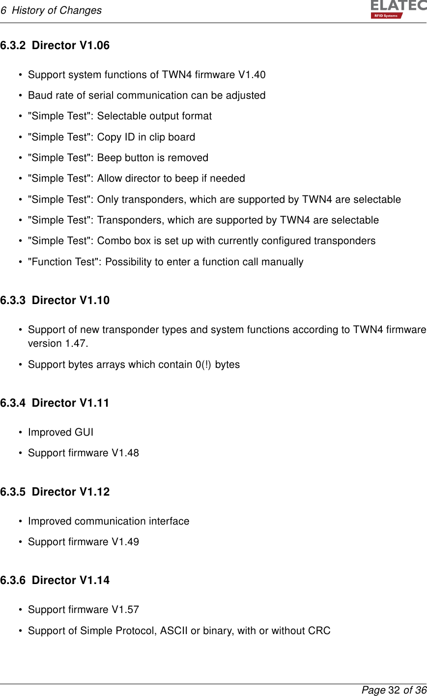 6 History of Changes6.3.2 Director V1.06• Support system functions of TWN4 ﬁrmware V1.40• Baud rate of serial communication can be adjusted• &quot;Simple Test&quot;: Selectable output format• &quot;Simple Test&quot;: Copy ID in clip board• &quot;Simple Test&quot;: Beep button is removed• &quot;Simple Test&quot;: Allow director to beep if needed• &quot;Simple Test&quot;: Only transponders, which are supported by TWN4 are selectable• &quot;Simple Test&quot;: Transponders, which are supported by TWN4 are selectable• &quot;Simple Test&quot;: Combo box is set up with currently conﬁgured transponders• &quot;Function Test&quot;: Possibility to enter a function call manually6.3.3 Director V1.10• Support of new transponder types and system functions according to TWN4 ﬁrmwareversion 1.47.• Support bytes arrays which contain 0(!) bytes6.3.4 Director V1.11• Improved GUI• Support ﬁrmware V1.486.3.5 Director V1.12• Improved communication interface• Support ﬁrmware V1.496.3.6 Director V1.14• Support ﬁrmware V1.57• Support of Simple Protocol, ASCII or binary, with or without CRCPage 32 of 36