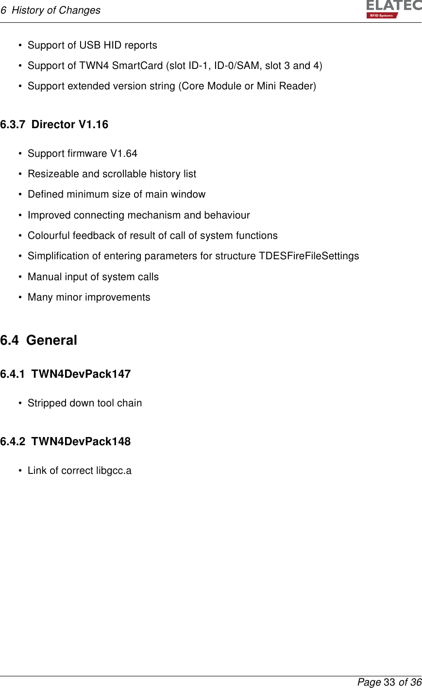 6 History of Changes• Support of USB HID reports• Support of TWN4 SmartCard (slot ID-1, ID-0/SAM, slot 3 and 4)• Support extended version string (Core Module or Mini Reader)6.3.7 Director V1.16• Support ﬁrmware V1.64• Resizeable and scrollable history list• Deﬁned minimum size of main window• Improved connecting mechanism and behaviour• Colourful feedback of result of call of system functions• Simpliﬁcation of entering parameters for structure TDESFireFileSettings• Manual input of system calls• Many minor improvements6.4 General6.4.1 TWN4DevPack147• Stripped down tool chain6.4.2 TWN4DevPack148• Link of correct libgcc.aPage 33 of 36