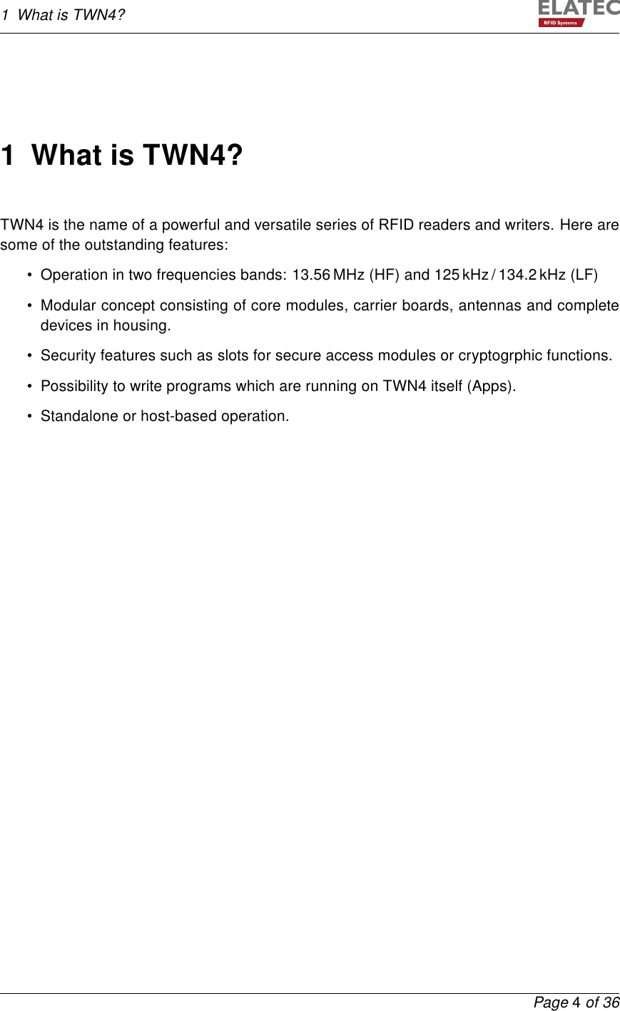 1 What is TWN4?1 What is TWN4?TWN4 is the name of a powerful and versatile series of RFID readers and writers. Here aresome of the outstanding features:• Operation in two frequencies bands: 13.56 MHz (HF) and 125 kHz / 134.2 kHz (LF)• Modular concept consisting of core modules, carrier boards, antennas and completedevices in housing.• Security features such as slots for secure access modules or cryptogrphic functions.• Possibility to write programs which are running on TWN4 itself (Apps).• Standalone or host-based operation.Page 4of 36