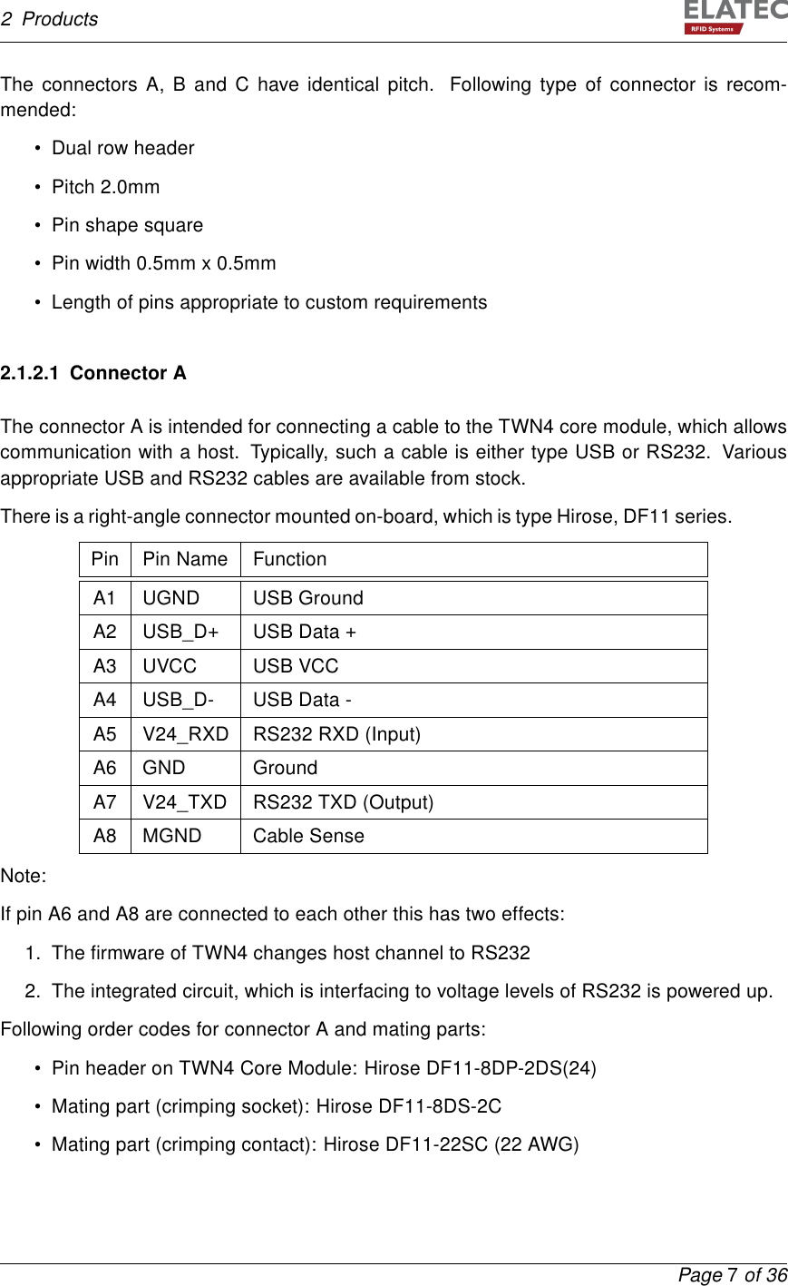 2 ProductsThe connectors A, B and C have identical pitch. Following type of connector is recom-mended:• Dual row header• Pitch 2.0mm• Pin shape square• Pin width 0.5mm x 0.5mm• Length of pins appropriate to custom requirements2.1.2.1 Connector AThe connector A is intended for connecting a cable to the TWN4 core module, which allowscommunication with a host. Typically, such a cable is either type USB or RS232. Variousappropriate USB and RS232 cables are available from stock.There is a right-angle connector mounted on-board, which is type Hirose, DF11 series.Pin Pin Name FunctionA1 UGND USB GroundA2 USB_D+ USB Data +A3 UVCC USB VCCA4 USB_D- USB Data -A5 V24_RXD RS232 RXD (Input)A6 GND GroundA7 V24_TXD RS232 TXD (Output)A8 MGND Cable SenseNote:If pin A6 and A8 are connected to each other this has two effects:1. The ﬁrmware of TWN4 changes host channel to RS2322. The integrated circuit, which is interfacing to voltage levels of RS232 is powered up.Following order codes for connector A and mating parts:• Pin header on TWN4 Core Module: Hirose DF11-8DP-2DS(24)• Mating part (crimping socket): Hirose DF11-8DS-2C• Mating part (crimping contact): Hirose DF11-22SC (22 AWG)Page 7of 36