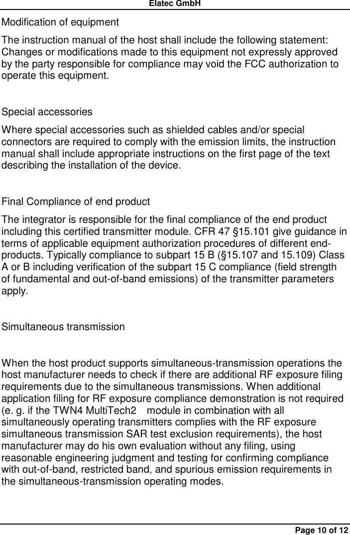 Elatec GmbH Page 10 of 12 Modification of equipment   The instruction manual of the host shall include the following statement: Changes or modifications made to this equipment not expressly approved by the party responsible for compliance may void the FCC authorization to operate this equipment.    Special accessories   Where special accessories such as shielded cables and/or special connectors are required to comply with the emission limits, the instruction manual shall include appropriate instructions on the first page of the text describing the installation of the device.    Final Compliance of end product   The integrator is responsible for the final compliance of the end product including this certified transmitter module. CFR 47 §15.101 give guidance in terms of applicable equipment authorization procedures of different end-products. Typically compliance to subpart 15 B (§15.107 and 15.109) Class A or B including verification of the subpart 15 C compliance (field strength of fundamental and out-of-band emissions) of the transmitter parameters apply.  Simultaneous transmission    When the host product supports simultaneous-transmission operations the host manufacturer needs to check if there are additional RF exposure filing requirements due to the simultaneous transmissions. When additional application filing for RF exposure compliance demonstration is not required (e. g. if the TWN4 MultiTech2    module in combination with all simultaneously operating transmitters complies with the RF exposure simultaneous transmission SAR test exclusion requirements), the host manufacturer may do his own evaluation without any filing, using reasonable engineering judgment and testing for confirming compliance with out-of-band, restricted band, and spurious emission requirements in the simultaneous-transmission operating modes.    