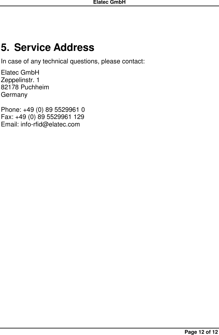 Elatec GmbH Page 12 of 12 5.  Service Address In case of any technical questions, please contact: Elatec GmbH Zeppelinstr. 1 82178 Puchheim   Germany  Phone: +49 (0) 89 5529961 0 Fax: +49 (0) 89 5529961 129 Email: info-rfid@elatec.com 