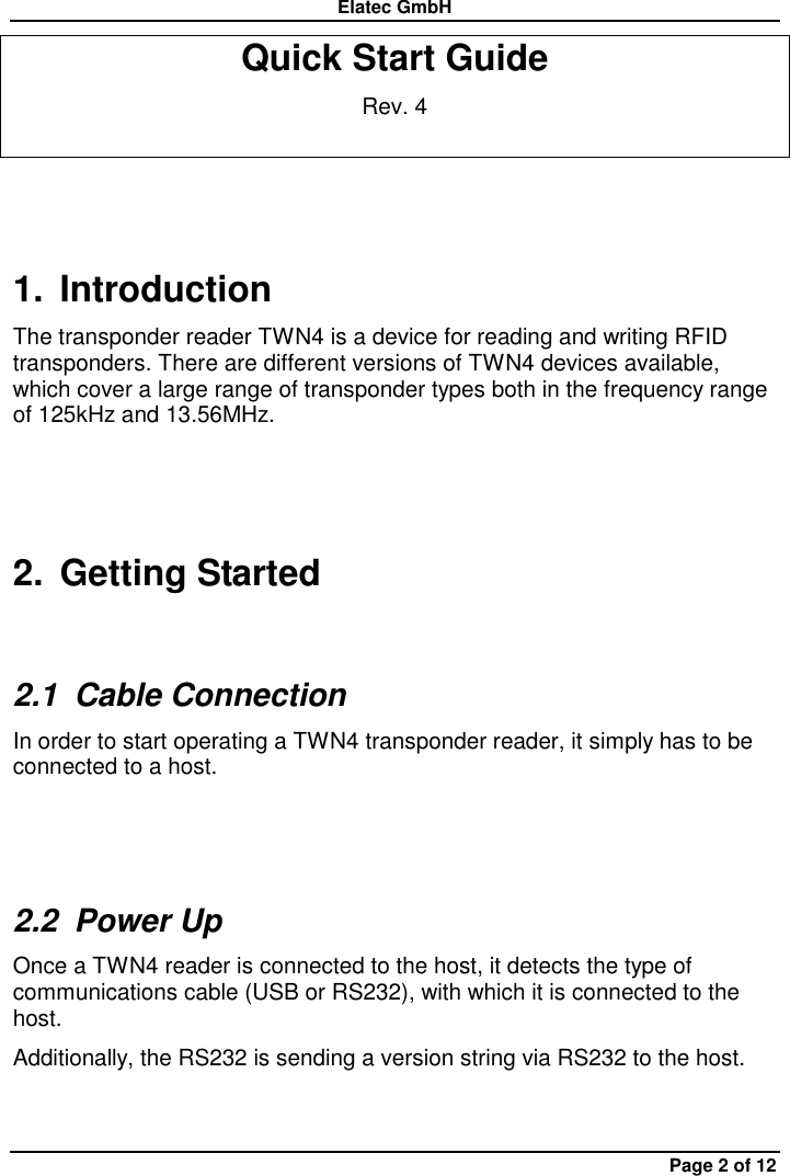 Elatec GmbH Page 2 of 12 Quick Start Guide Rev. 4 1.  Introduction The transponder reader TWN4 is a device for reading and writing RFID transponders. There are different versions of TWN4 devices available, which cover a large range of transponder types both in the frequency range of 125kHz and 13.56MHz. 2.  Getting Started 2.1  Cable Connection In order to start operating a TWN4 transponder reader, it simply has to be connected to a host.  2.2  Power Up Once a TWN4 reader is connected to the host, it detects the type of communications cable (USB or RS232), with which it is connected to the host.   Additionally, the RS232 is sending a version string via RS232 to the host. 