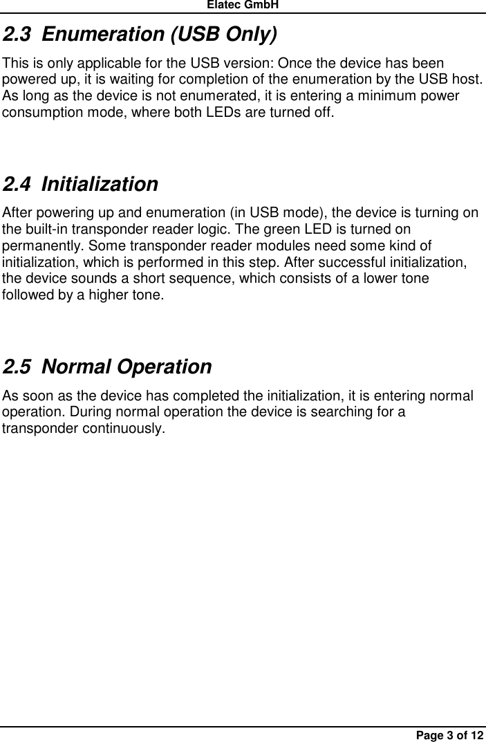 Elatec GmbH Page 3 of 12 2.3  Enumeration (USB Only) This is only applicable for the USB version: Once the device has been powered up, it is waiting for completion of the enumeration by the USB host. As long as the device is not enumerated, it is entering a minimum power consumption mode, where both LEDs are turned off. 2.4  Initialization After powering up and enumeration (in USB mode), the device is turning on the built-in transponder reader logic. The green LED is turned on permanently. Some transponder reader modules need some kind of initialization, which is performed in this step. After successful initialization, the device sounds a short sequence, which consists of a lower tone followed by a higher tone. 2.5  Normal Operation As soon as the device has completed the initialization, it is entering normal operation. During normal operation the device is searching for a transponder continuously.   