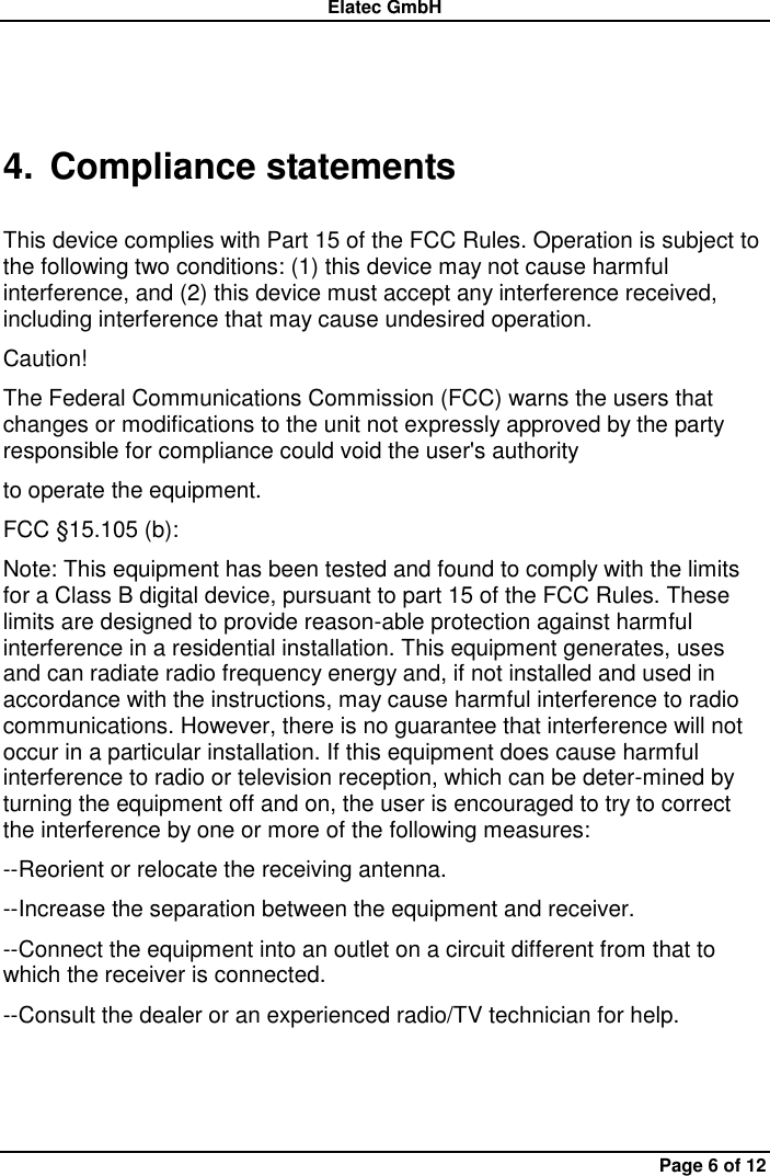 Elatec GmbH Page 6 of 12 4.  Compliance statements  This device complies with Part 15 of the FCC Rules. Operation is subject to the following two conditions: (1) this device may not cause harmful interference, and (2) this device must accept any interference received, including interference that may cause undesired operation.   Caution!   The Federal Communications Commission (FCC) warns the users that changes or modifications to the unit not expressly approved by the party responsible for compliance could void the user&apos;s authority   to operate the equipment.   FCC §15.105 (b):   Note: This equipment has been tested and found to comply with the limits for a Class B digital device, pursuant to part 15 of the FCC Rules. These limits are designed to provide reason-able protection against harmful interference in a residential installation. This equipment generates, uses and can radiate radio frequency energy and, if not installed and used in accordance with the instructions, may cause harmful interference to radio communications. However, there is no guarantee that interference will not occur in a particular installation. If this equipment does cause harmful interference to radio or television reception, which can be deter-mined by turning the equipment off and on, the user is encouraged to try to correct the interference by one or more of the following measures:   --Reorient or relocate the receiving antenna.   --Increase the separation between the equipment and receiver.   --Connect the equipment into an outlet on a circuit different from that to which the receiver is connected.   --Consult the dealer or an experienced radio/TV technician for help. 