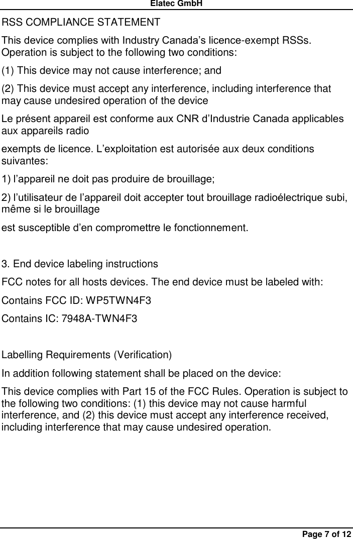 Elatec GmbH Page 7 of 12 RSS COMPLIANCE STATEMENT   This device complies with Industry Canada’s licence-exempt RSSs. Operation is subject to the following two conditions:   (1) This device may not cause interference; and   (2) This device must accept any interference, including interference that may cause undesired operation of the device   Le présent appareil est conforme aux CNR d’Industrie Canada applicables aux appareils radio   exempts de licence. L’exploitation est autorisée aux deux conditions suivantes:   1) l’appareil ne doit pas produire de brouillage;   2) l’utilisateur de l’appareil doit accepter tout brouillage radioélectrique subi, même si le brouillage   est susceptible d’en compromettre le fonctionnement.  3. End device labeling instructions FCC notes for all hosts devices. The end device must be labeled with:   Contains FCC ID: WP5TWN4F3   Contains IC: 7948A-TWN4F3  Labelling Requirements (Verification) In addition following statement shall be placed on the device:   This device complies with Part 15 of the FCC Rules. Operation is subject to the following two conditions: (1) this device may not cause harmful interference, and (2) this device must accept any interference received, including interference that may cause undesired operation.    