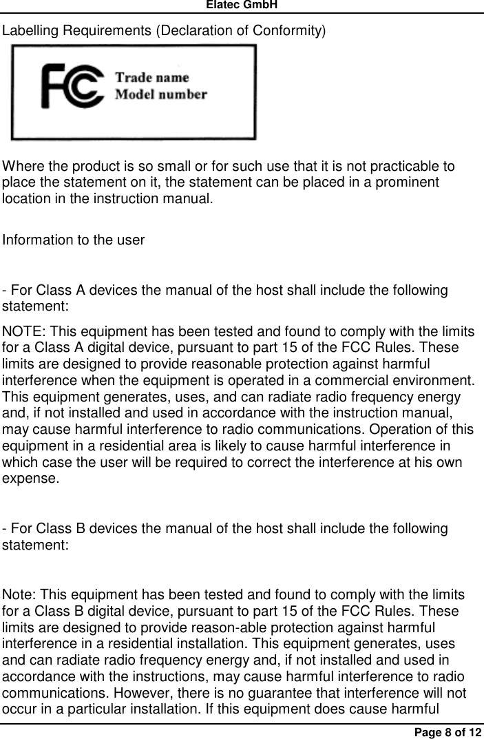 Elatec GmbH Page 8 of 12 Labelling Requirements (Declaration of Conformity)  Where the product is so small or for such use that it is not practicable to place the statement on it, the statement can be placed in a prominent location in the instruction manual.    Information to the user    - For Class A devices the manual of the host shall include the following statement:   NOTE: This equipment has been tested and found to comply with the limits for a Class A digital device, pursuant to part 15 of the FCC Rules. These limits are designed to provide reasonable protection against harmful interference when the equipment is operated in a commercial environment. This equipment generates, uses, and can radiate radio frequency energy and, if not installed and used in accordance with the instruction manual, may cause harmful interference to radio communications. Operation of this equipment in a residential area is likely to cause harmful interference in which case the user will be required to correct the interference at his own expense.    - For Class B devices the manual of the host shall include the following statement:    Note: This equipment has been tested and found to comply with the limits for a Class B digital device, pursuant to part 15 of the FCC Rules. These limits are designed to provide reason-able protection against harmful interference in a residential installation. This equipment generates, uses and can radiate radio frequency energy and, if not installed and used in accordance with the instructions, may cause harmful interference to radio communications. However, there is no guarantee that interference will not occur in a particular installation. If this equipment does cause harmful 