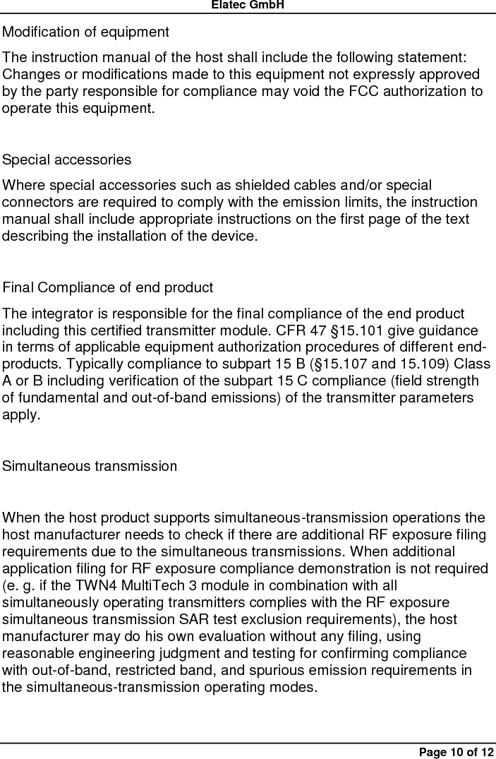 Elatec GmbH Page 10 of 12 Modification of equipment   The instruction manual of the host shall include the following statement: Changes or modifications made to this equipment not expressly approved by the party responsible for compliance may void the FCC authorization to operate this equipment.    Special accessories   Where special accessories such as shielded cables and/or special connectors are required to comply with the emission limits, the instruction manual shall include appropriate instructions on the first page of the text describing the installation of the device.    Final Compliance of end product   The integrator is responsible for the final compliance of the end product including this certified transmitter module. CFR 47 §15.101 give guidance in terms of applicable equipment authorization procedures of different end-products. Typically compliance to subpart 15 B (§15.107 and 15.109) Class A or B including verification of the subpart 15 C compliance (field strength of fundamental and out-of-band emissions) of the transmitter parameters apply.  Simultaneous transmission    When the host product supports simultaneous-transmission operations the host manufacturer needs to check if there are additional RF exposure filing requirements due to the simultaneous transmissions. When additional application filing for RF exposure compliance demonstration is not required (e. g. if the TWN4 MultiTech 3 module in combination with all simultaneously operating transmitters complies with the RF exposure simultaneous transmission SAR test exclusion requirements), the host manufacturer may do his own evaluation without any filing, using reasonable engineering judgment and testing for confirming compliance with out-of-band, restricted band, and spurious emission requirements in the simultaneous-transmission operating modes.    