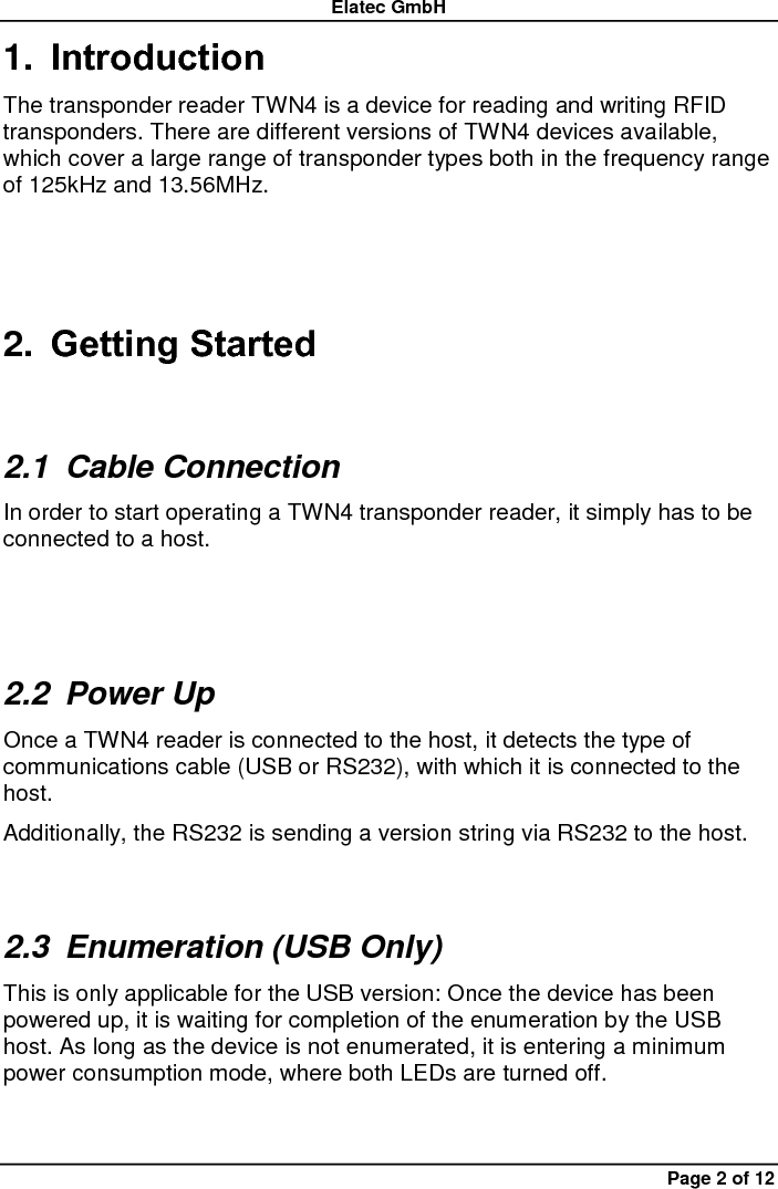 Elatec GmbH Page 2 of 12 1. Introduction The transponder reader TWN4 is a device for reading and writing RFID transponders. There are different versions of TWN4 devices available, which cover a large range of transponder types both in the frequency range of 125kHz and 13.56MHz. 2. Getting Started 2.1  Cable Connection In order to start operating a TWN4 transponder reader, it simply has to be connected to a host.  2.2  Power Up Once a TWN4 reader is connected to the host, it detects the type of communications cable (USB or RS232), with which it is connected to the host.   Additionally, the RS232 is sending a version string via RS232 to the host. 2.3  Enumeration (USB Only) This is only applicable for the USB version: Once the device has been powered up, it is waiting for completion of the enumeration by the USB host. As long as the device is not enumerated, it is entering a minimum power consumption mode, where both LEDs are turned off. 