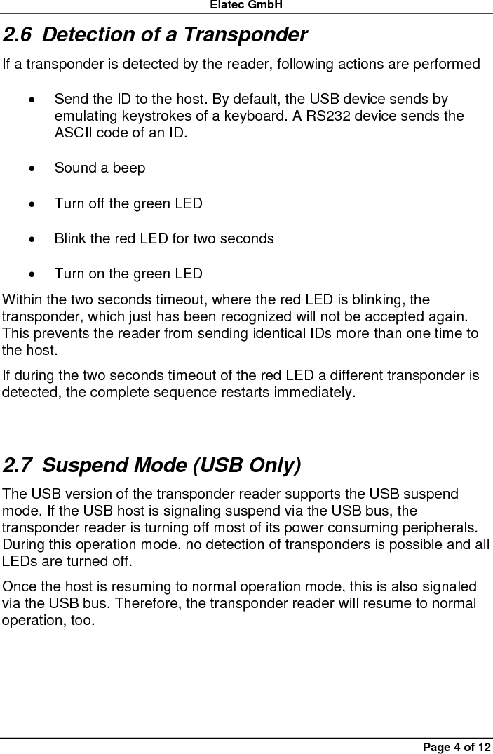 Elatec GmbH Page 4 of 12 2.6  Detection of a Transponder If a transponder is detected by the reader, following actions are performed   Send the ID to the host. By default, the USB device sends by emulating keystrokes of a keyboard. A RS232 device sends the ASCII code of an ID.   Sound a beep   Turn off the green LED   Blink the red LED for two seconds   Turn on the green LED Within the two seconds timeout, where the red LED is blinking, the transponder, which just has been recognized will not be accepted again. This prevents the reader from sending identical IDs more than one time to the host. If during the two seconds timeout of the red LED a different transponder is detected, the complete sequence restarts immediately. 2.7  Suspend Mode (USB Only) The USB version of the transponder reader supports the USB suspend mode. If the USB host is signaling suspend via the USB bus, the transponder reader is turning off most of its power consuming peripherals. During this operation mode, no detection of transponders is possible and all LEDs are turned off. Once the host is resuming to normal operation mode, this is also signaled via the USB bus. Therefore, the transponder reader will resume to normal operation, too. 