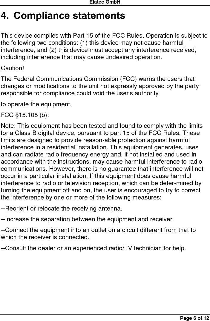 Elatec GmbH Page 6 of 12 4. Compliance statements  This device complies with Part 15 of the FCC Rules. Operation is subject to the following two conditions: (1) this device may not cause harmful interference, and (2) this device must accept any interference received, including interference that may cause undesired operation.   Caution!   The Federal Communications Commission (FCC) warns the users that changes or modifications to the unit not expressly approved by the party responsible for compliance could void the user&apos;s authority   to operate the equipment.   FCC §15.105 (b):   Note: This equipment has been tested and found to comply with the limits for a Class B digital device, pursuant to part 15 of the FCC Rules. These limits are designed to provide reason-able protection against harmful interference in a residential installation. This equipment generates, uses and can radiate radio frequency energy and, if not installed and used in accordance with the instructions, may cause harmful interference to radio communications. However, there is no guarantee that interference will not occur in a particular installation. If this equipment does cause harmful interference to radio or television reception, which can be deter-mined by turning the equipment off and on, the user is encouraged to try to correct the interference by one or more of the following measures:   --Reorient or relocate the receiving antenna.   --Increase the separation between the equipment and receiver.   --Connect the equipment into an outlet on a circuit different from that to which the receiver is connected.   --Consult the dealer or an experienced radio/TV technician for help. 