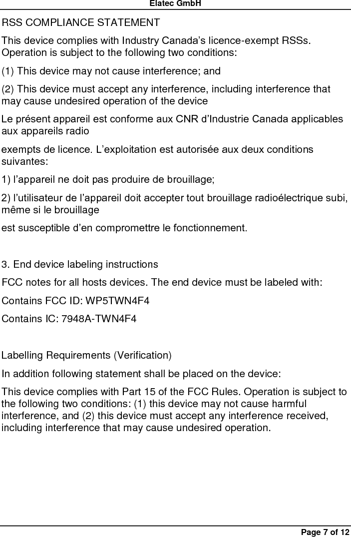 Elatec GmbH Page 7 of 12 RSS COMPLIANCE STATEMENT   This device complies with Industry Canada’s licence-exempt RSSs. Operation is subject to the following two conditions:   (1) This device may not cause interference; and   (2) This device must accept any interference, including interference that may cause undesired operation of the device   Le présent appareil est conforme aux CNR d’Industrie Canada applicables aux appareils radio   exempts de licence. L’exploitation est autorisée aux deux conditions suivantes:   1) l’appareil ne doit pas produire de brouillage;   2) l’utilisateur de l’appareil doit accepter tout brouillage radioélectrique subi, même si le brouillage   est susceptible d’en compromettre le fonctionnement.  3. End device labeling instructions FCC notes for all hosts devices. The end device must be labeled with:   Contains FCC ID: WP5TWN4F4   Contains IC: 7948A-TWN4F4  Labelling Requirements (Verification) In addition following statement shall be placed on the device:   This device complies with Part 15 of the FCC Rules. Operation is subject to the following two conditions: (1) this device may not cause harmful interference, and (2) this device must accept any interference received, including interference that may cause undesired operation.    