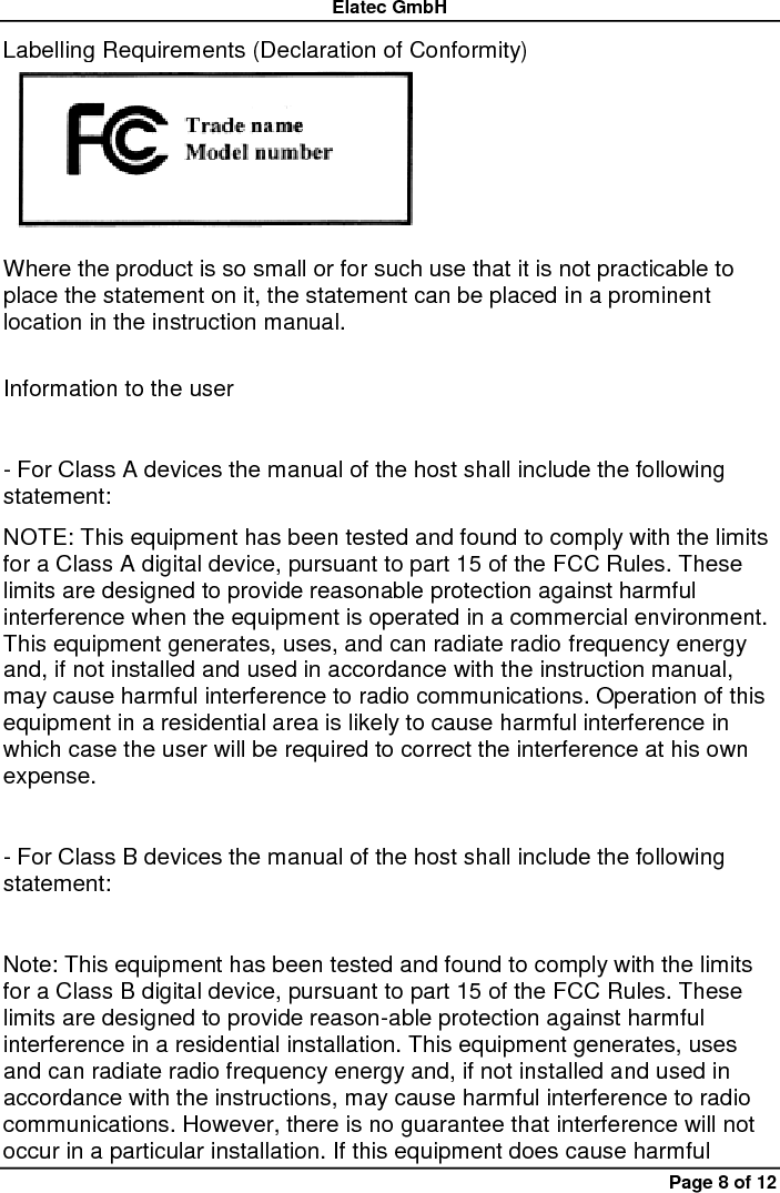 Elatec GmbH Page 8 of 12 Labelling Requirements (Declaration of Conformity)  Where the product is so small or for such use that it is not practicable to place the statement on it, the statement can be placed in a prominent location in the instruction manual.    Information to the user    - For Class A devices the manual of the host shall include the following statement:   NOTE: This equipment has been tested and found to comply with the limits for a Class A digital device, pursuant to part 15 of the FCC Rules. These limits are designed to provide reasonable protection against harmful interference when the equipment is operated in a commercial environment. This equipment generates, uses, and can radiate radio frequency energy and, if not installed and used in accordance with the instruction manual, may cause harmful interference to radio communications. Operation of this equipment in a residential area is likely to cause harmful interference in which case the user will be required to correct the interference at his own expense.    - For Class B devices the manual of the host shall include the following statement:    Note: This equipment has been tested and found to comply with the limits for a Class B digital device, pursuant to part 15 of the FCC Rules. These limits are designed to provide reason-able protection against harmful interference in a residential installation. This equipment generates, uses and can radiate radio frequency energy and, if not installed and used in accordance with the instructions, may cause harmful interference to radio communications. However, there is no guarantee that interference will not occur in a particular installation. If this equipment does cause harmful 