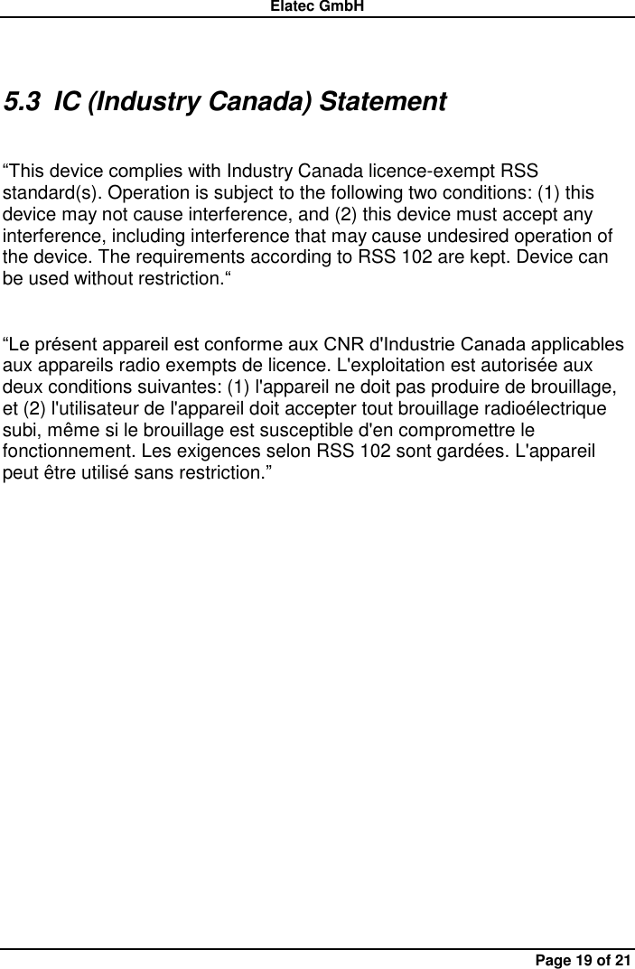 Elatec GmbH Page 19 of 21 5.3  IC (Industry Canada) Statement    “This device complies with Industry Canada licence-exempt RSS standard(s). Operation is subject to the following two conditions: (1) this device may not cause interference, and (2) this device must accept any interference, including interference that may cause undesired operation of the device. The requirements according to RSS 102 are kept. Device can be used without restriction.“  “Le présent appareil est conforme aux CNR d&apos;Industrie Canada applicables aux appareils radio exempts de licence. L&apos;exploitation est autorisée aux deux conditions suivantes: (1) l&apos;appareil ne doit pas produire de brouillage, et (2) l&apos;utilisateur de l&apos;appareil doit accepter tout brouillage radioélectrique subi, même si le brouillage est susceptible d&apos;en compromettre le fonctionnement. Les exigences selon RSS 102 sont gardées. L&apos;appareil peut être utilisé sans restriction.” 