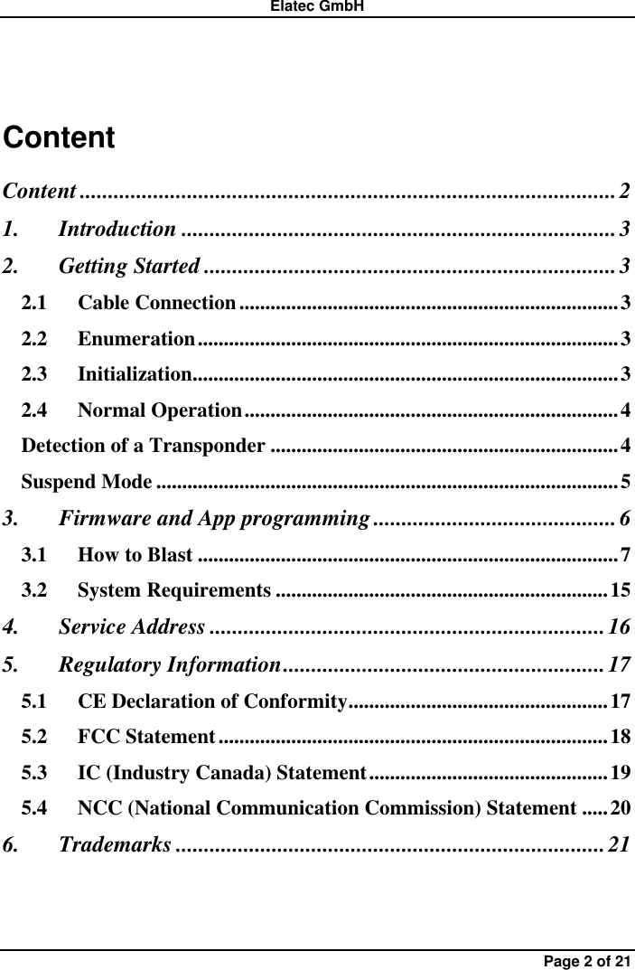 Elatec GmbH Page 2 of 21 Content Content ............................................................................................... 2 1. Introduction ............................................................................. 3 2. Getting Started ......................................................................... 3 2.1 Cable Connection ......................................................................... 3 2.2 Enumeration ................................................................................. 3 2.3 Initialization.................................................................................. 3 2.4 Normal Operation ........................................................................ 4 Detection of a Transponder ................................................................... 4 Suspend Mode ......................................................................................... 5 3. Firmware and App programming ........................................... 6 3.1 How to Blast ................................................................................. 7 3.2 System Requirements ................................................................ 15 4. Service Address ...................................................................... 16 5. Regulatory Information ......................................................... 17 5.1 CE Declaration of Conformity .................................................. 17 5.2 FCC Statement ........................................................................... 18 5.3 IC (Industry Canada) Statement .............................................. 19 5.4 NCC (National Communication Commission) Statement ..... 20 6. Trademarks ............................................................................ 21  