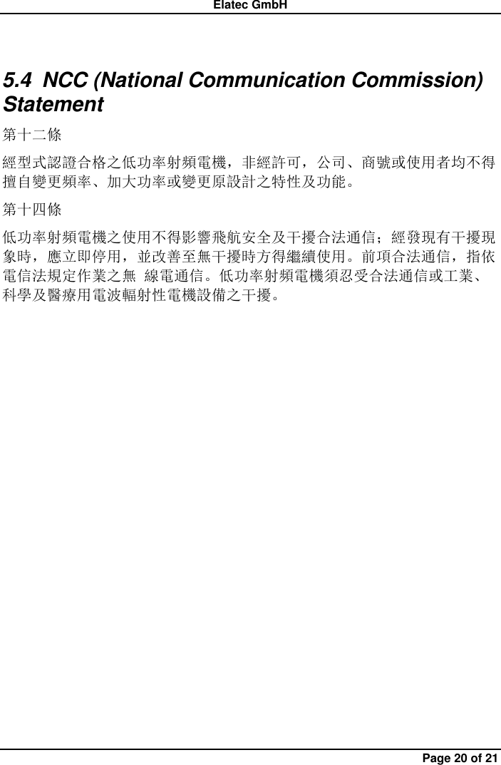 Elatec GmbH Page 20 of 21 5.4  NCC (National Communication Commission) Statement 第十二條   經型式認證合格之低功率射頻電機，非經許可，公司、商號或使用者均不得擅自變更頻率、加大功率或變更原設計之特性及功能。 第十四條 低功率射頻電機之使用不得影響飛航安全及干擾合法通信；經發現有干擾現象時，應立即停用，並改善至無干擾時方得繼續使用。前項合法通信，指依電信法規定作業之無 線電通信。低功率射頻電機須忍受合法通信或工業、科學及醫療用電波輻射性電機設備之干擾。             