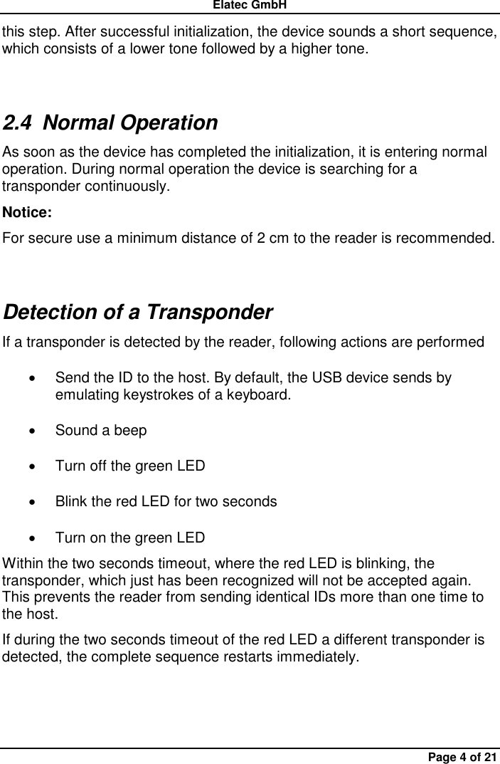 Elatec GmbH Page 4 of 21 this step. After successful initialization, the device sounds a short sequence, which consists of a lower tone followed by a higher tone. 2.4  Normal Operation As soon as the device has completed the initialization, it is entering normal operation. During normal operation the device is searching for a transponder continuously.   Notice:   For secure use a minimum distance of 2 cm to the reader is recommended. Detection of a Transponder If a transponder is detected by the reader, following actions are performed   Send the ID to the host. By default, the USB device sends by emulating keystrokes of a keyboard.     Sound a beep   Turn off the green LED   Blink the red LED for two seconds   Turn on the green LED Within the two seconds timeout, where the red LED is blinking, the transponder, which just has been recognized will not be accepted again. This prevents the reader from sending identical IDs more than one time to the host. If during the two seconds timeout of the red LED a different transponder is detected, the complete sequence restarts immediately. 