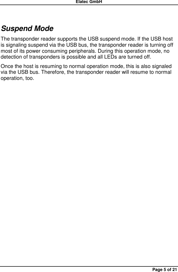 Elatec GmbH Page 5 of 21 Suspend Mode The transponder reader supports the USB suspend mode. If the USB host is signaling suspend via the USB bus, the transponder reader is turning off most of its power consuming peripherals. During this operation mode, no detection of transponders is possible and all LEDs are turned off. Once the host is resuming to normal operation mode, this is also signaled via the USB bus. Therefore, the transponder reader will resume to normal operation, too. 