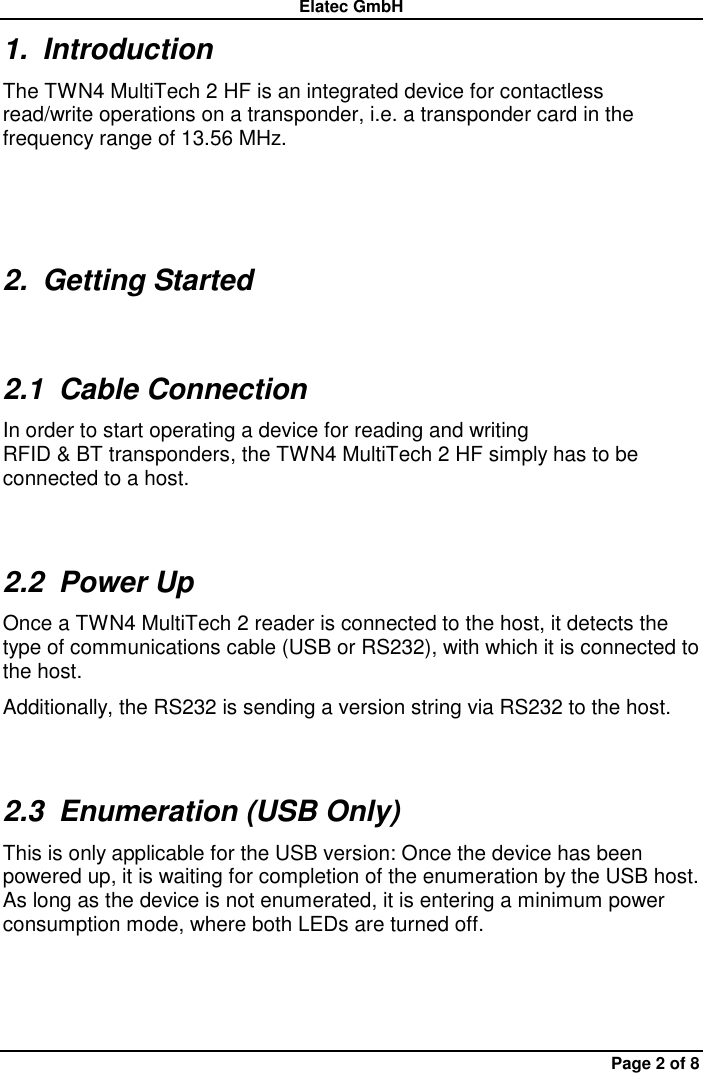 Elatec GmbH Page 2 of 8 1.  Introduction The TWN4 MultiTech 2 HF is an integrated device for contactless read/write operations on a transponder, i.e. a transponder card in the frequency range of 13.56 MHz. 2.  Getting Started 2.1  Cable Connection In order to start operating a device for reading and writing RFID &amp; BT transponders, the TWN4 MultiTech 2 HF simply has to be connected to a host. 2.2  Power Up Once a TWN4 MultiTech 2 reader is connected to the host, it detects the type of communications cable (USB or RS232), with which it is connected to the host.     Additionally, the RS232 is sending a version string via RS232 to the host. 2.3  Enumeration (USB Only) This is only applicable for the USB version: Once the device has been powered up, it is waiting for completion of the enumeration by the USB host. As long as the device is not enumerated, it is entering a minimum power consumption mode, where both LEDs are turned off. 