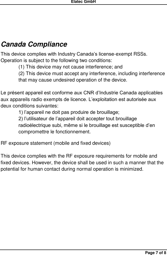 Elatec GmbH Page 7 of 8  Canada Compliance This device complies with Industry Canada’s license-exempt RSSs. Operation is subject to the following two conditions: (1) This device may not cause interference; and (2) This device must accept any interference, including interference that may cause undesired operation of the device.  Le présent appareil est conforme aux CNR d’Industrie Canada applicables aux appareils radio exempts de licence. L’exploitation est autorisée aux deux conditions suivantes: 1) l’appareil ne doit pas produire de brouillage; 2) l’utilisateur de l’appareil doit accepter tout brouillage radioélectrique subi, même si le brouillage est susceptible d’en compromettre le fonctionnement. RF exposure statement (mobile and fixed devices)  This device complies with the RF exposure requirements for mobile and fixed devices. However, the device shall be used in such a manner that the potential for human contact during normal operation is minimized.          